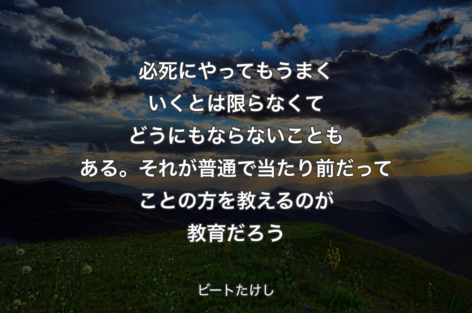 必死にやってもうまくいくとは限らなくてどうにもならないこともある。それが普通で当たり前だってことの方を教えるのが教育だろう - ビートたけし