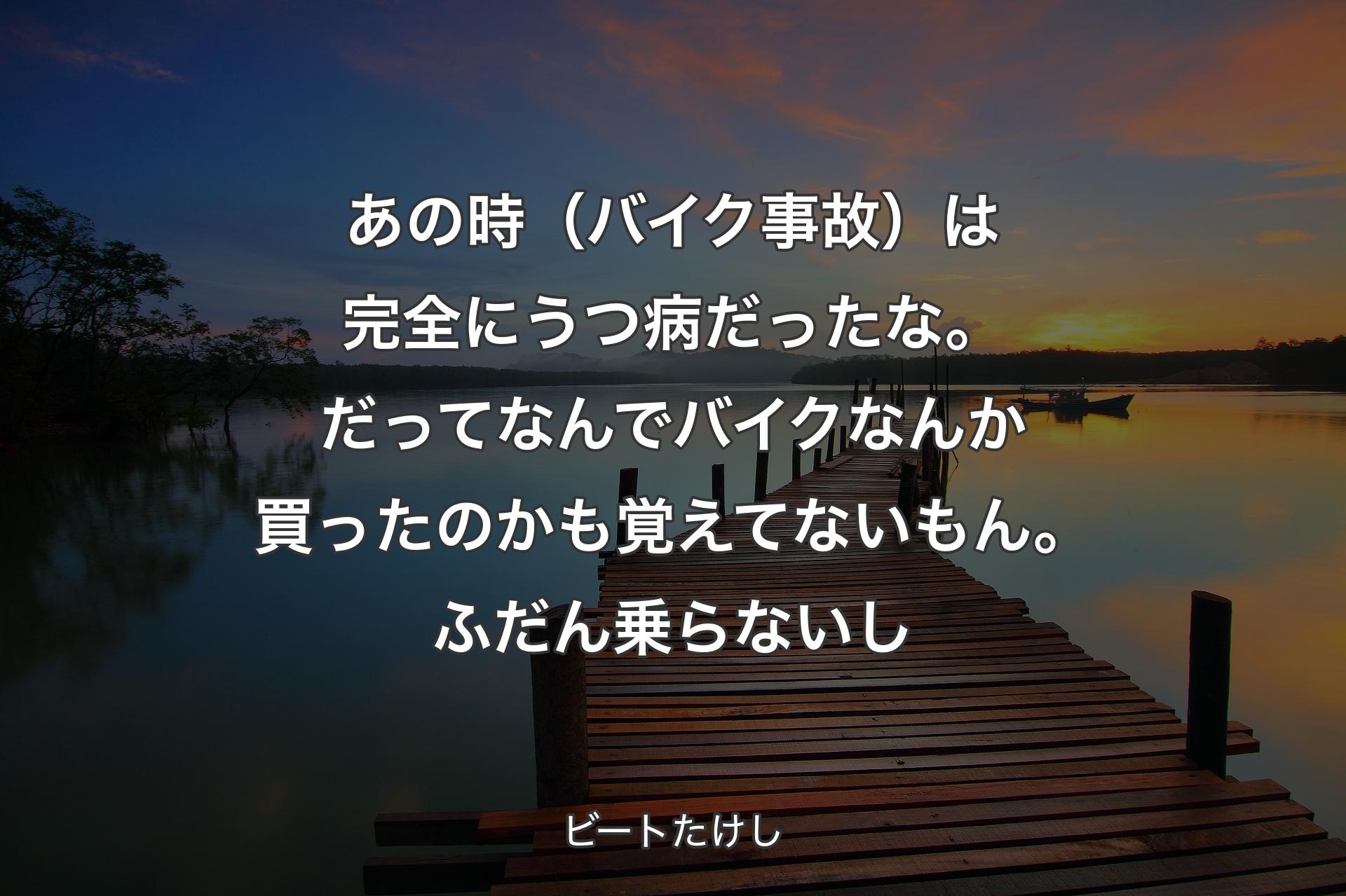 【背景3】あの時（バイク事故）は完全にうつ病だったな。だってなんでバイクなんか買ったのかも覚えてないもん。ふだん乗らないし - ビートたけし