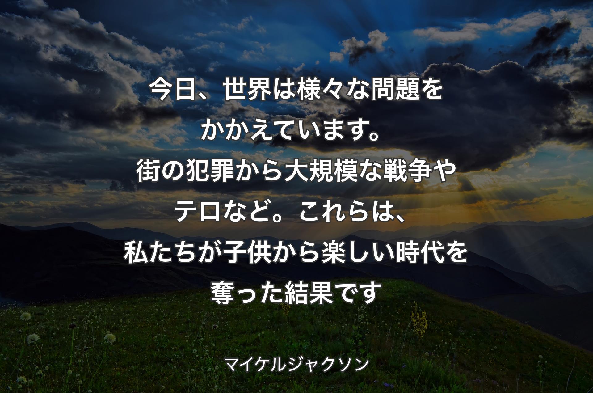 今日、世界は様々な問題をかかえています。街の犯罪から大規模な戦争やテロなど。これらは、私たちが子供から楽しい時代を奪った結果です - マイケルジャクソン