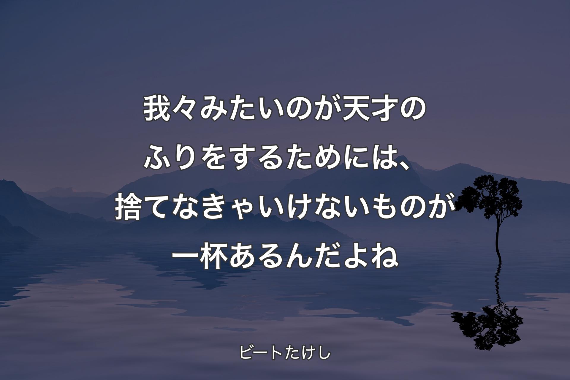 我々みたいのが天才のふりをするためには、捨てなきゃいけないものが一杯あるんだよね - ビートたけし