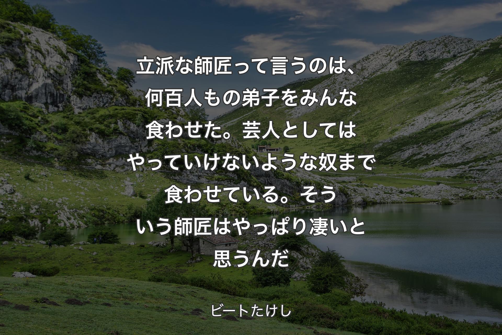 立派な師匠って言うのは、何百人もの弟子をみんな食わせた。芸人としてはやっていけないような奴まで食わせている。そういう師匠はやっぱり凄いと思うんだ - ビートたけし