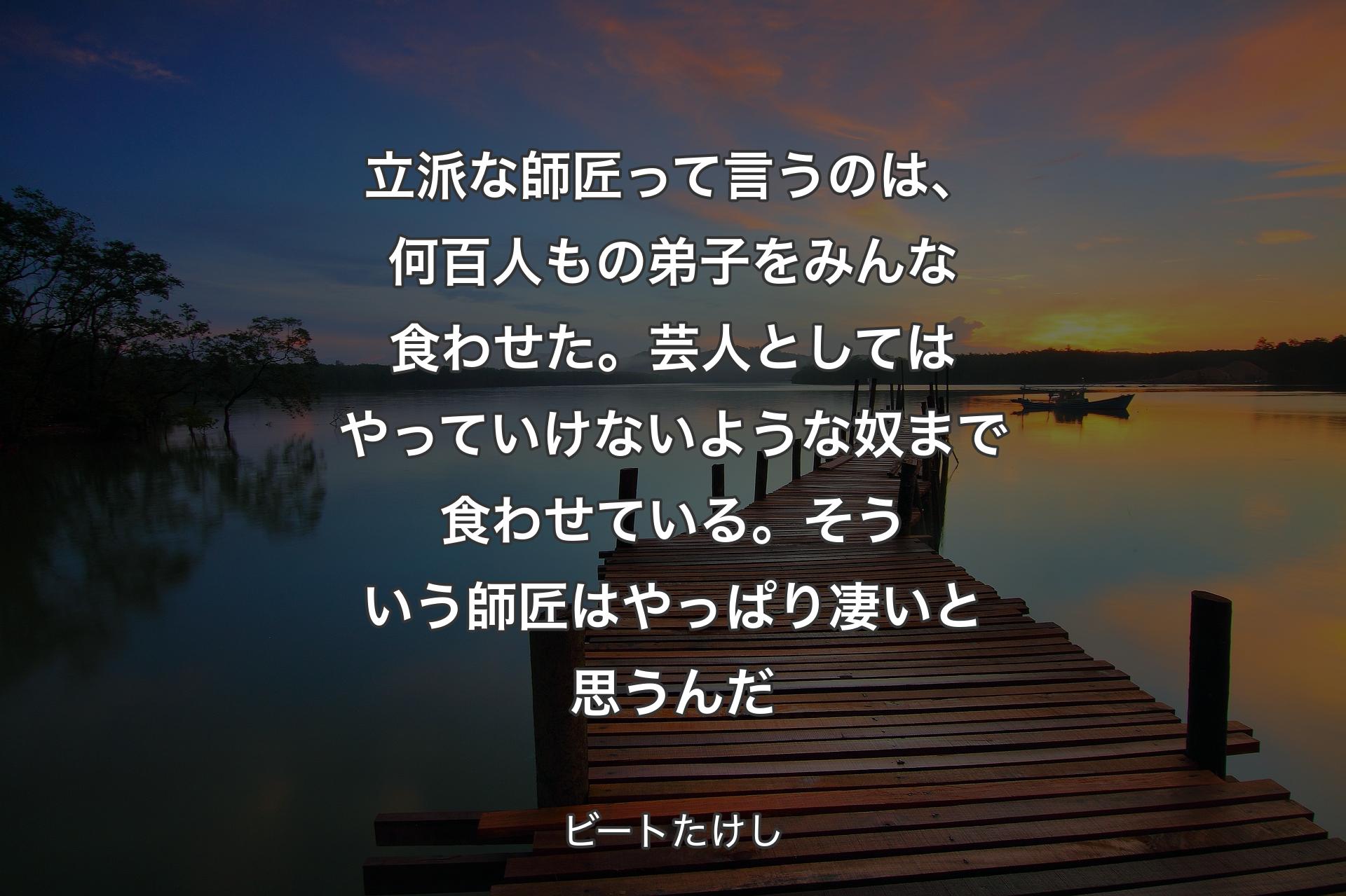 【背景3】立派な師匠って言うのは、何百人もの弟子をみんな食わせた。芸人としてはやっていけないような奴まで食わせている。そういう師匠はやっぱり凄いと思うんだ - ビートたけし