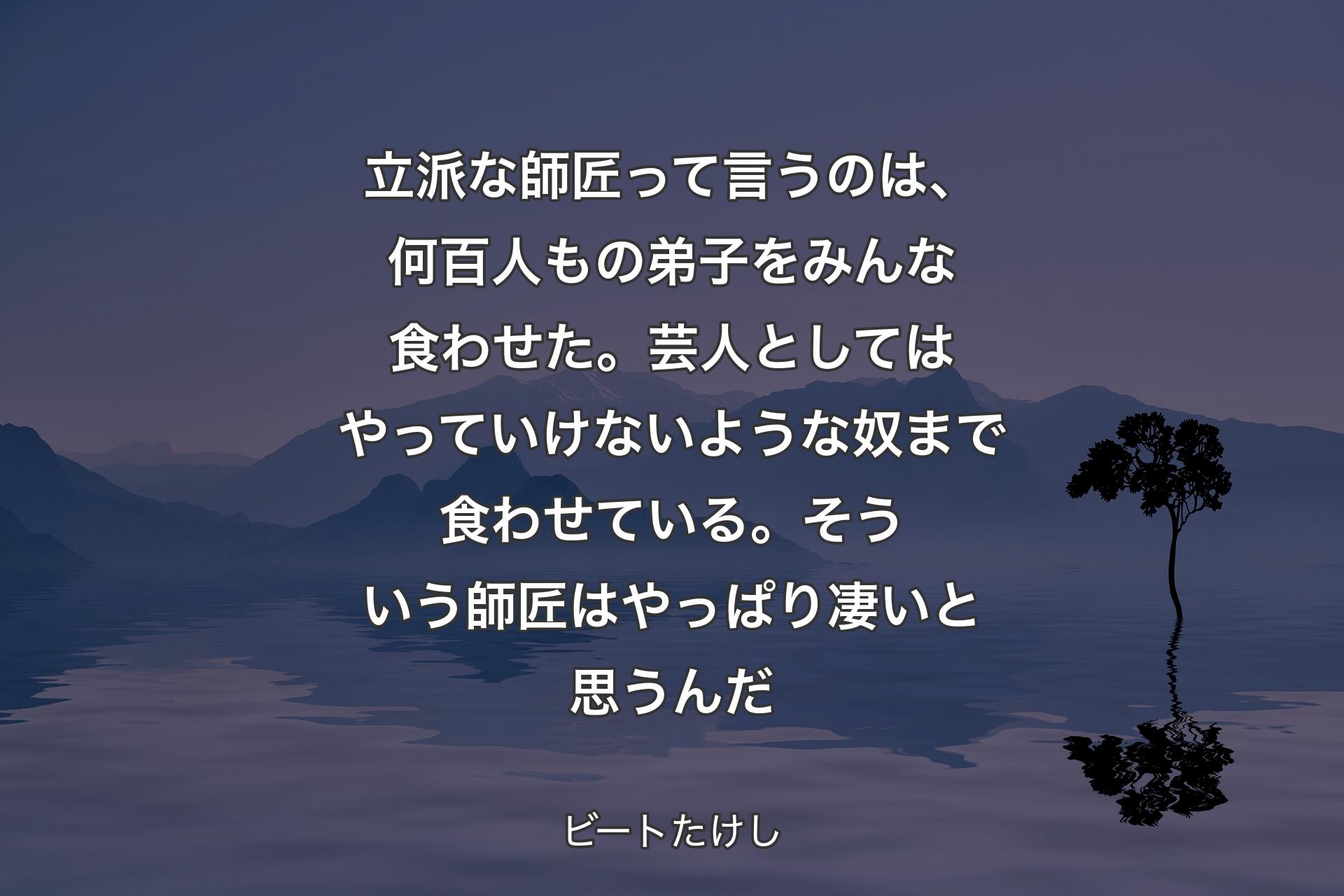 立派な師匠って言うのは、何百人もの弟子をみんな食わせた。芸人としてはやっていけないような奴まで食わせている。そういう師匠はやっぱり凄いと思うんだ - ビートたけし