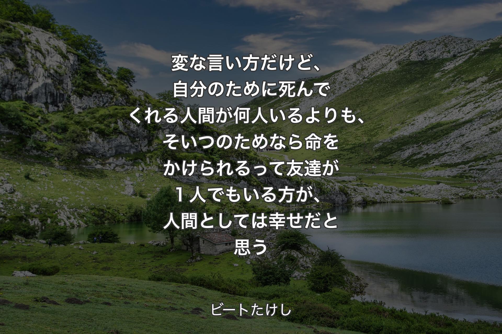 【背景1】変な言い方だけど、自分のために死んでくれる人間が何人いるよりも、そいつのためなら命をかけられるって友達が１人でもいる方が、人間としては幸せだと思う - ビートたけし