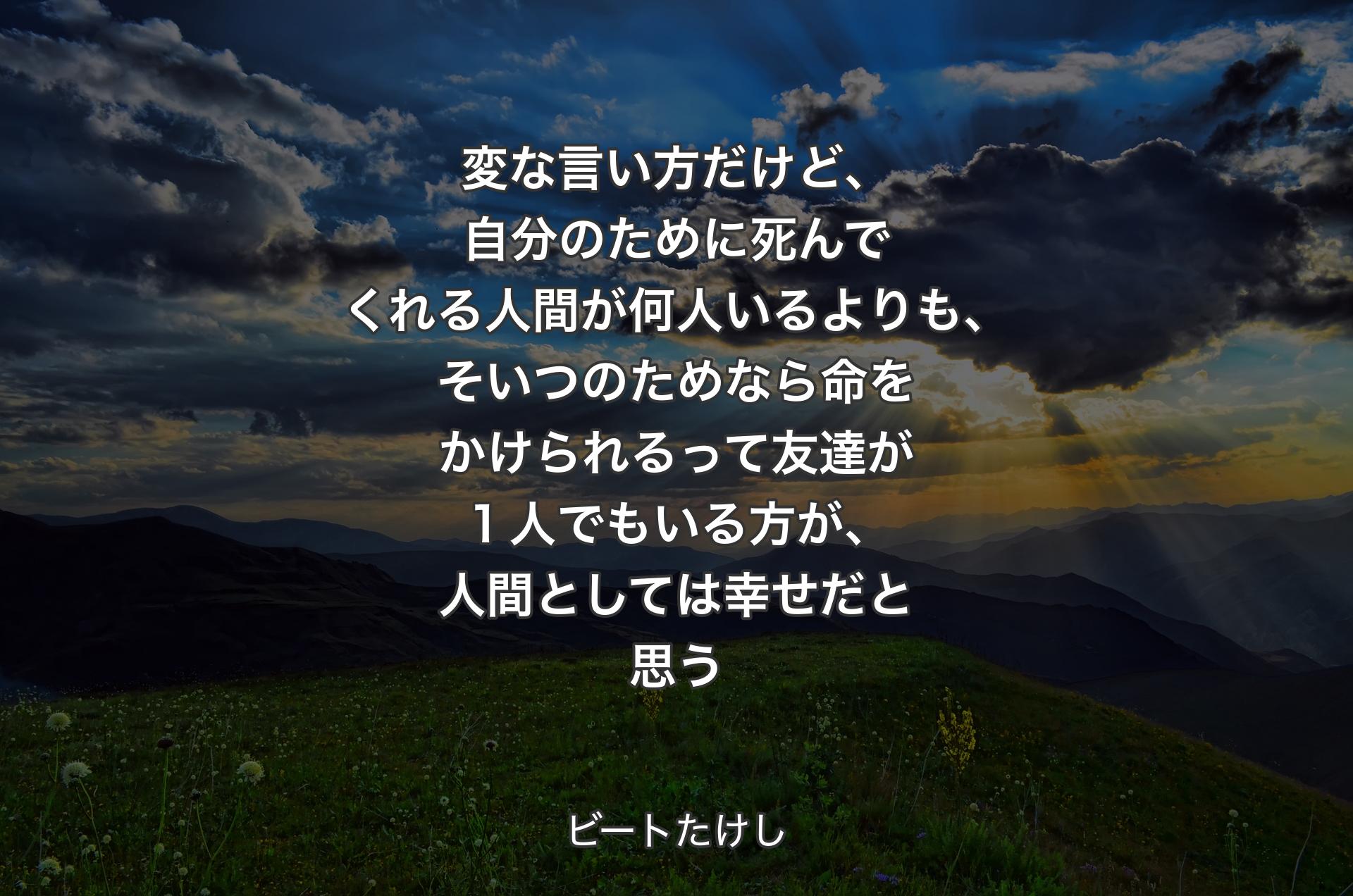 変な言い方だけど、�自分のために死んでくれる人間が何人いるよりも、そいつのためなら命をかけられるって友達が１人でもいる方が、人間としては幸せだと思う - ビートたけし