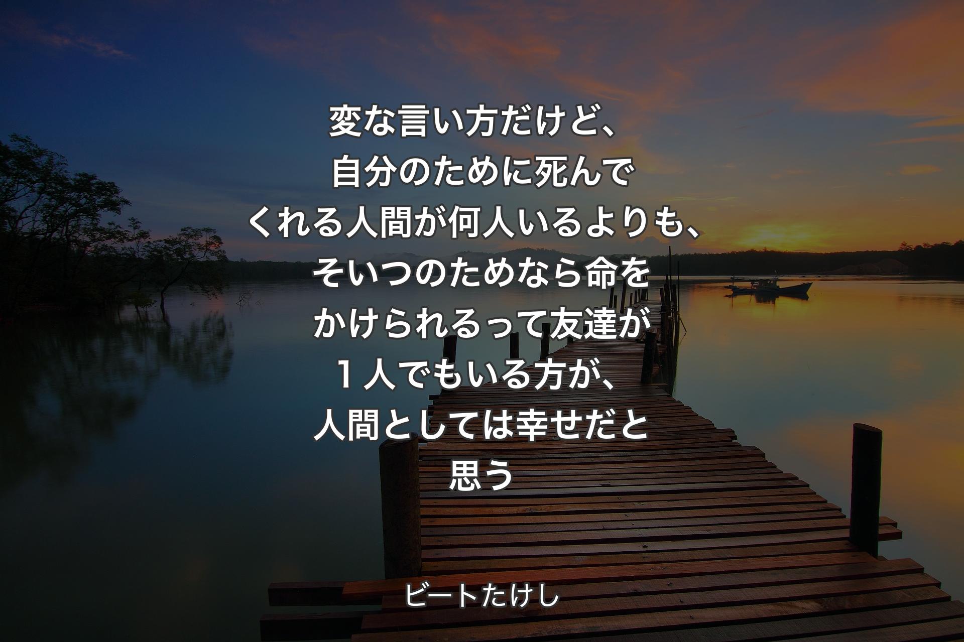 変な言い方だけど、自分のために死んでくれる人間が何�人いるよりも、そいつのためなら命をかけられるって友達が１人でもいる方が、人間としては幸せだと思う - ビートたけし