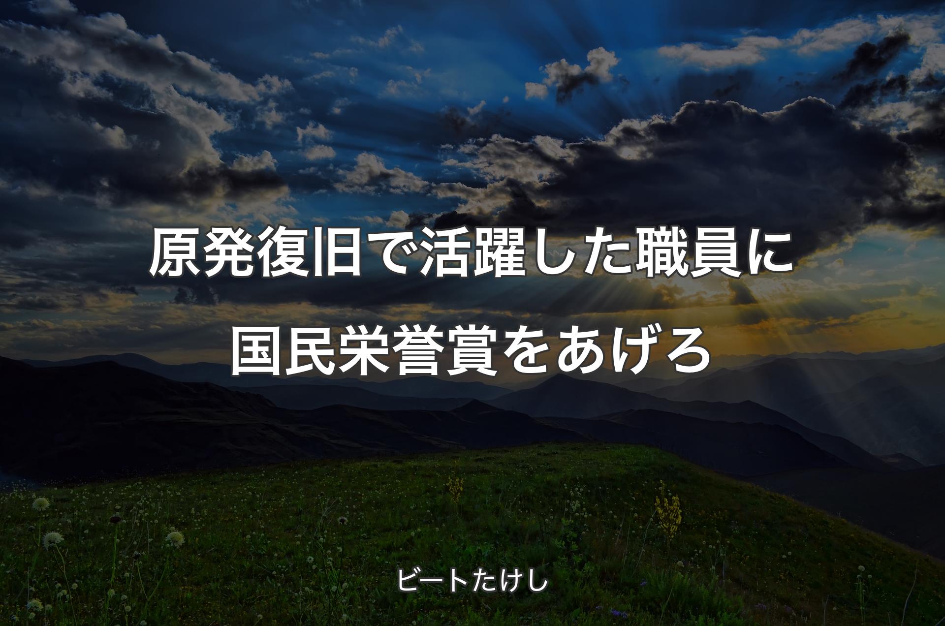 原発復旧で活躍した職員に国民栄誉賞をあげろ - ビートたけし