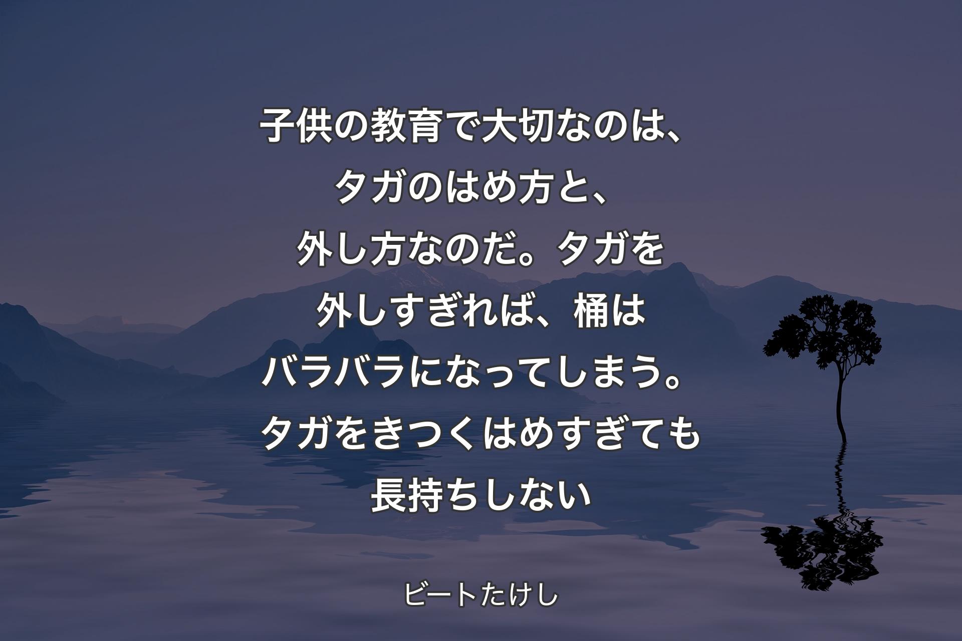 子供の教育で大切なのは、タガのはめ方と、外し方なのだ。タガを外しすぎれば、桶はバラバラになってしまう。タガをきつくはめすぎても長持ちしない - ビートたけし