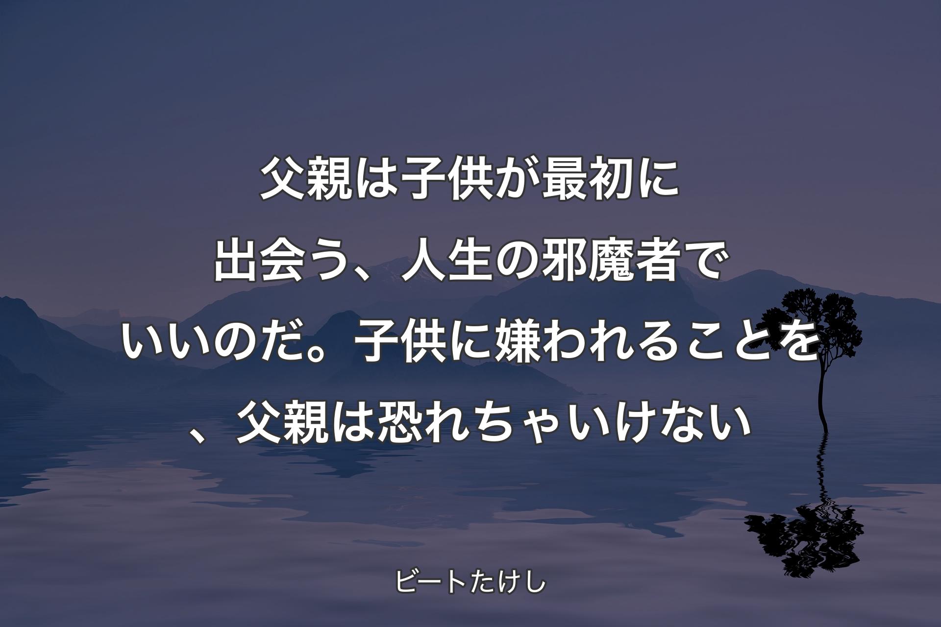 【背景4】父親は子供が最初に出会う、人生の邪魔者でいいのだ。子供に嫌われることを、父親は恐れちゃいけない - ビートたけし