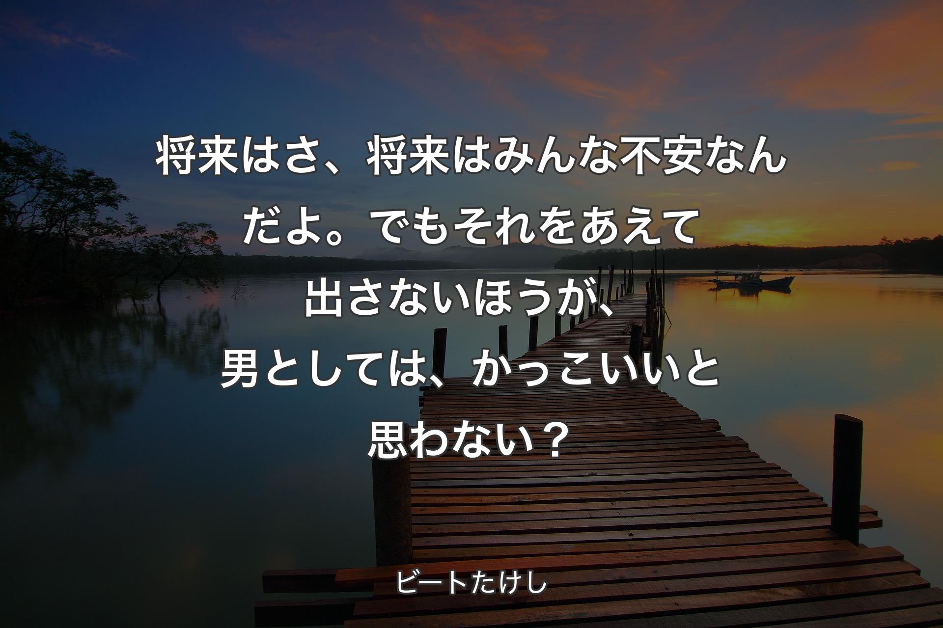 【背景3】将来はさ、将来はみんな不安なんだよ。でもそれをあえて出さないほうが、 男としては、かっこいいと思わない？ - ビートたけし