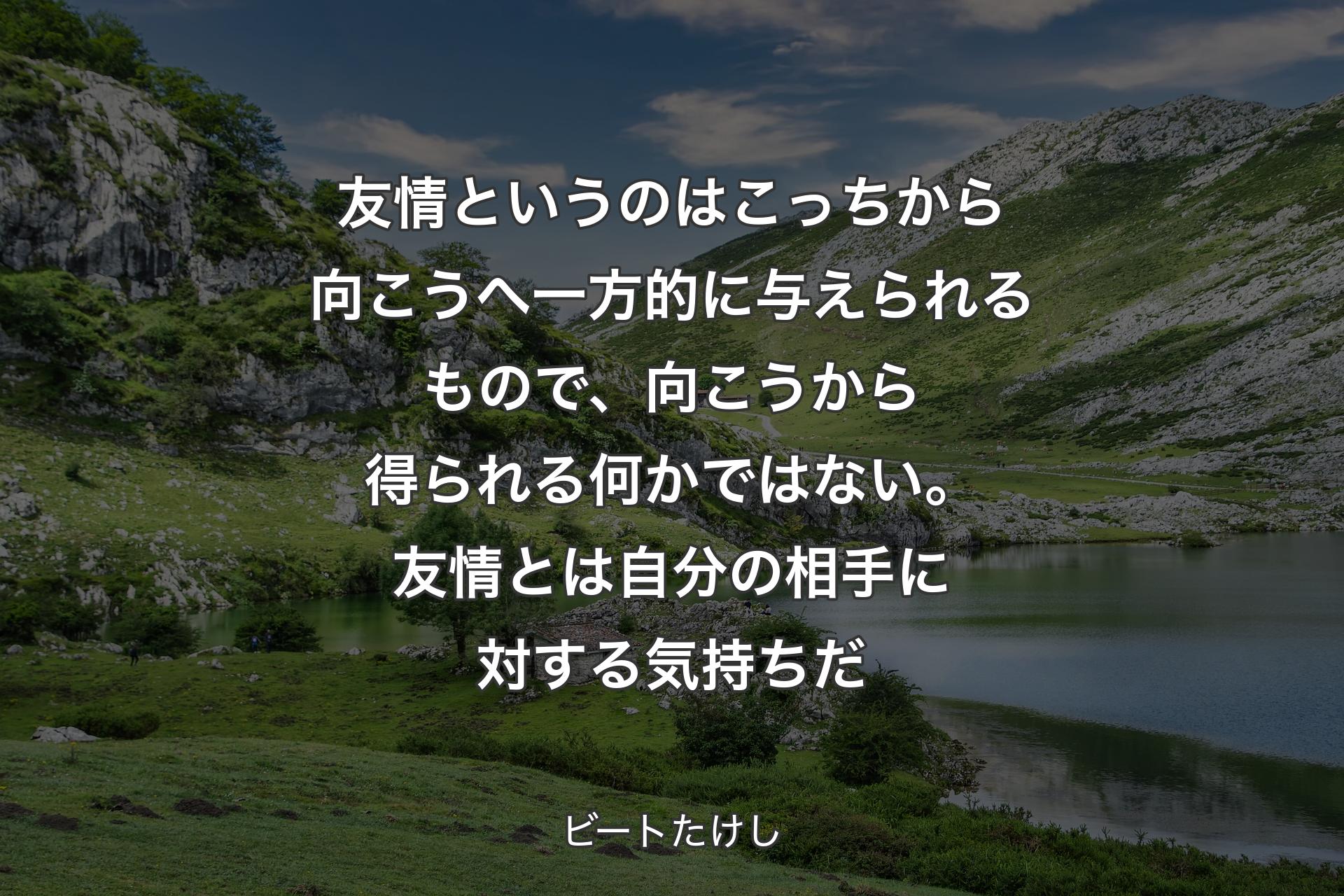 友情というのはこっちから向こうへ一方的に与えられるもので、向こうから得られる何かではない。友情とは自分の相手に対する気持ちだ - ビートたけし