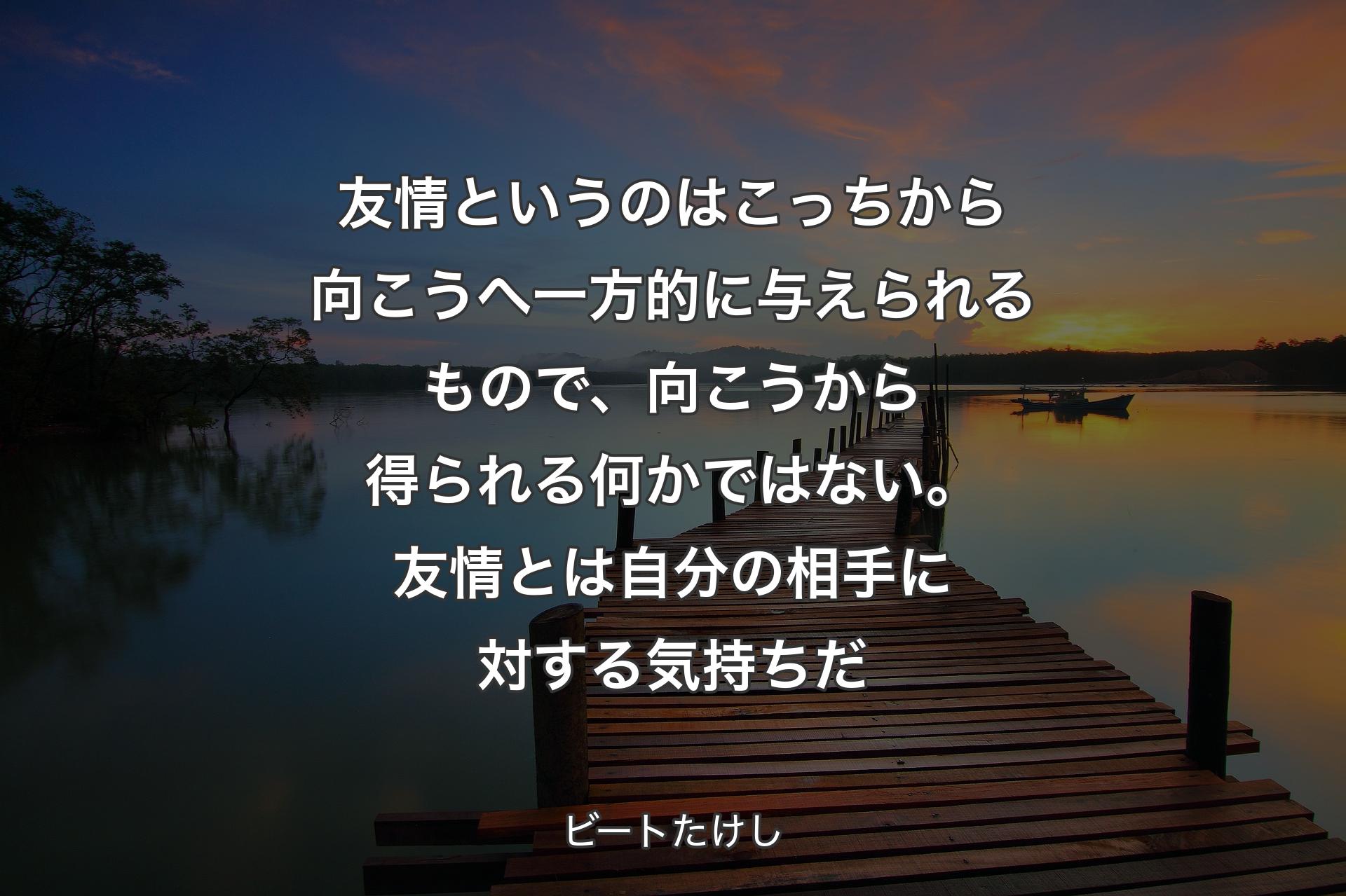 【背景3】友情というのはこっちから向こうへ一方的に与えられるもので、向こうから得られる何かではない。友情とは自分の相手に対する気持ちだ - ビートたけし