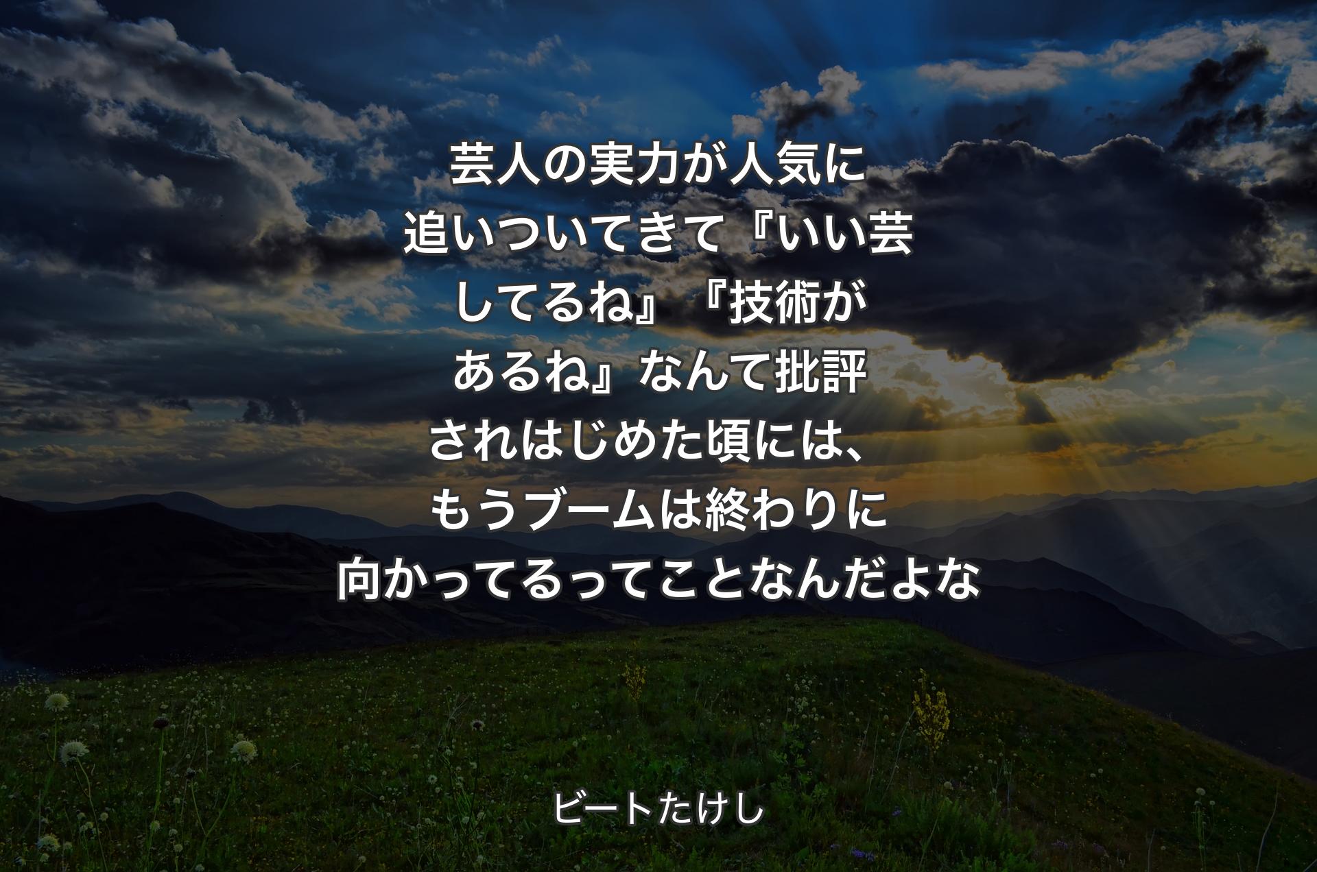 芸人の実力が人気に追いついてきて『いい芸してるね』『技術があるね』なんて批評されはじめた頃には、もうブームは終わりに向かってるってことなんだよな - ビートたけし