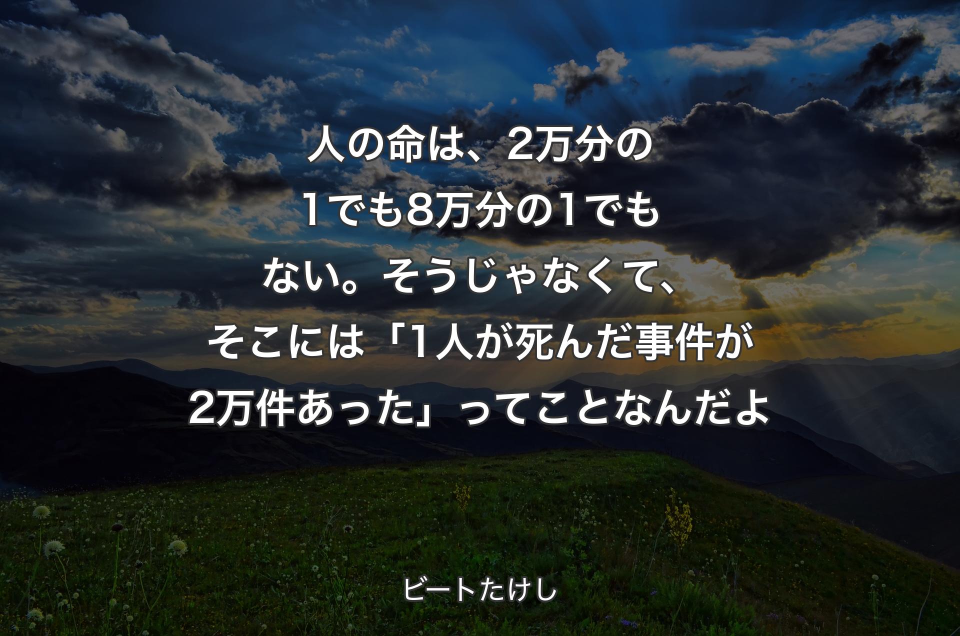 人の命は、2万分の1でも8万分の1でもない。そうじゃなくて、そこには「1人が死んだ事件が2万件あった」ってことなんだよ - ビートたけし