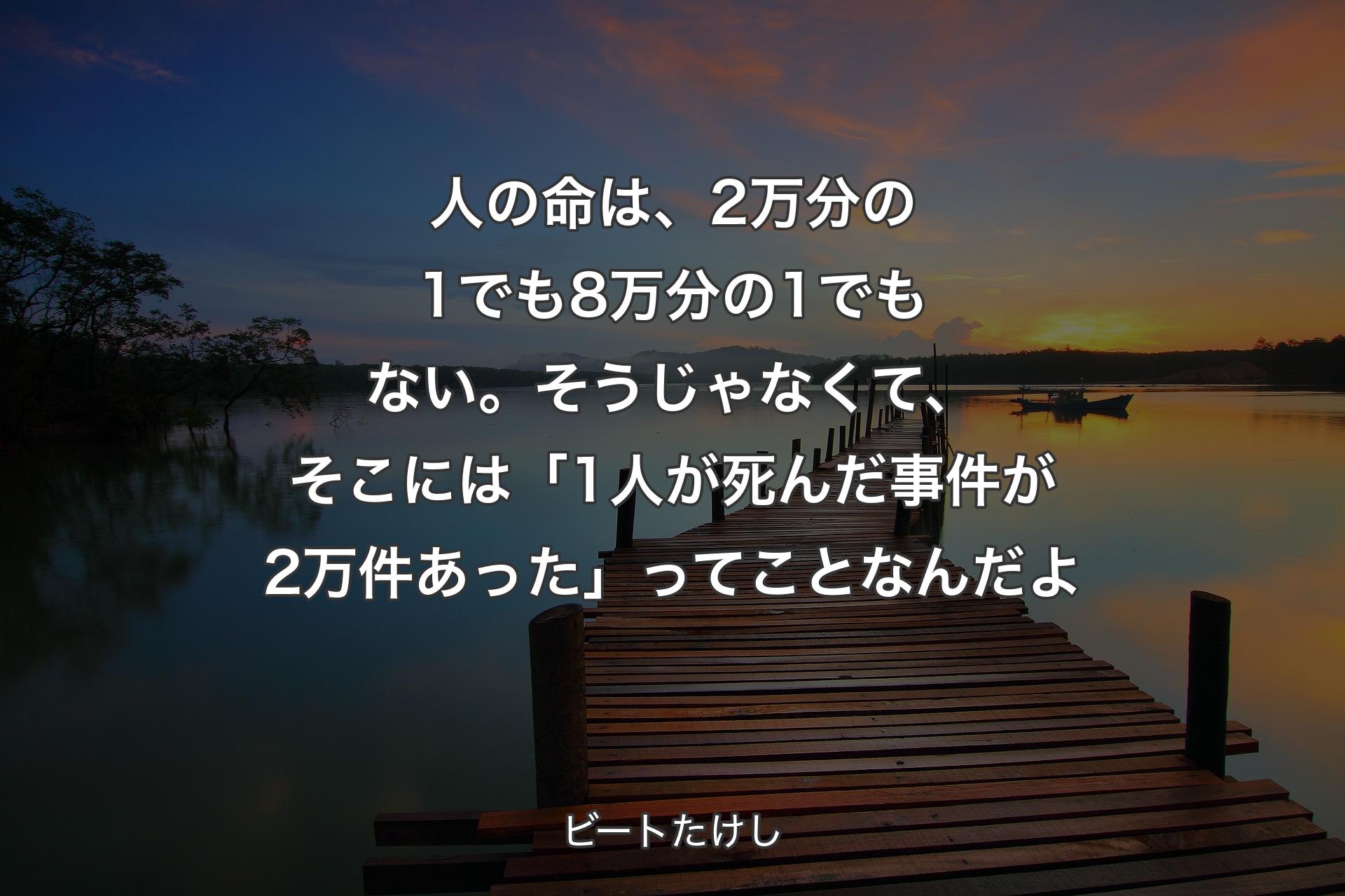 【背景3】人の命は、2万分の1でも8万分の1でもない。そうじゃなくて、そこには「1人が死んだ事件が2万件あった」ってことなんだよ - ビートたけし