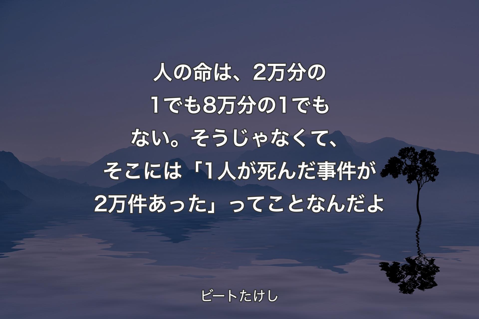 人の命は、2万分の1でも8万分の1でもない。そうじゃなくて、そこには「1人が死んだ事件が2万件あった」ってことなんだよ - ビートたけし