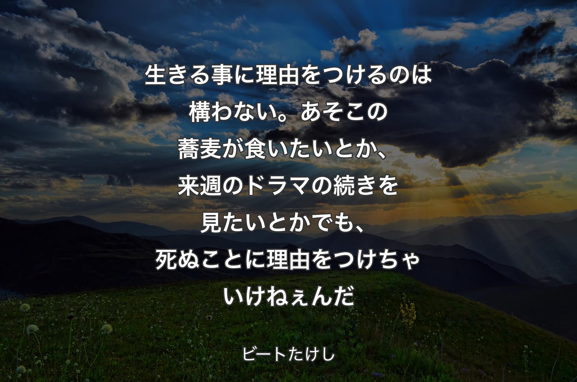 生きる事に理由をつけるのは構わない。あそこの蕎麦が食いたいとか、来週のドラマの続きを見たいとか でも、死ぬことに理由をつけちゃいけねぇんだ - ビートたけし