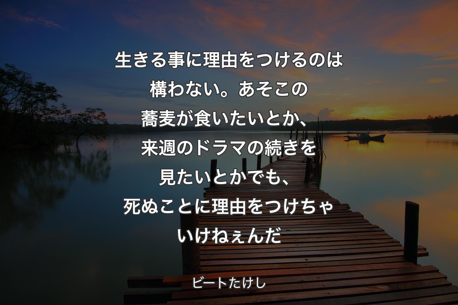 生きる事に理由をつけるのは構わない。あそこの蕎麦が食いたいとか、来週のドラマの続きを見たいとか でも、死ぬことに理由をつけちゃいけねぇんだ - ビートたけし