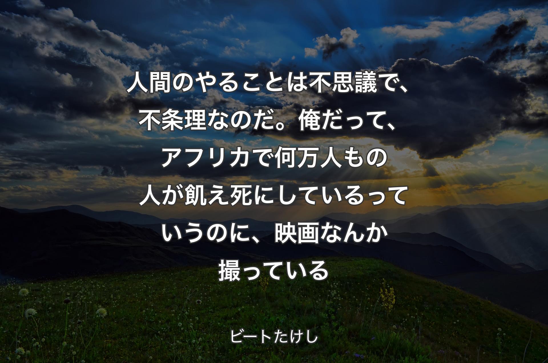 人間のやることは不思議で、不条理なのだ。俺だって、アフリカで何万人もの人が飢え死にしているっていうのに、映画なんか撮っている - ビートたけし