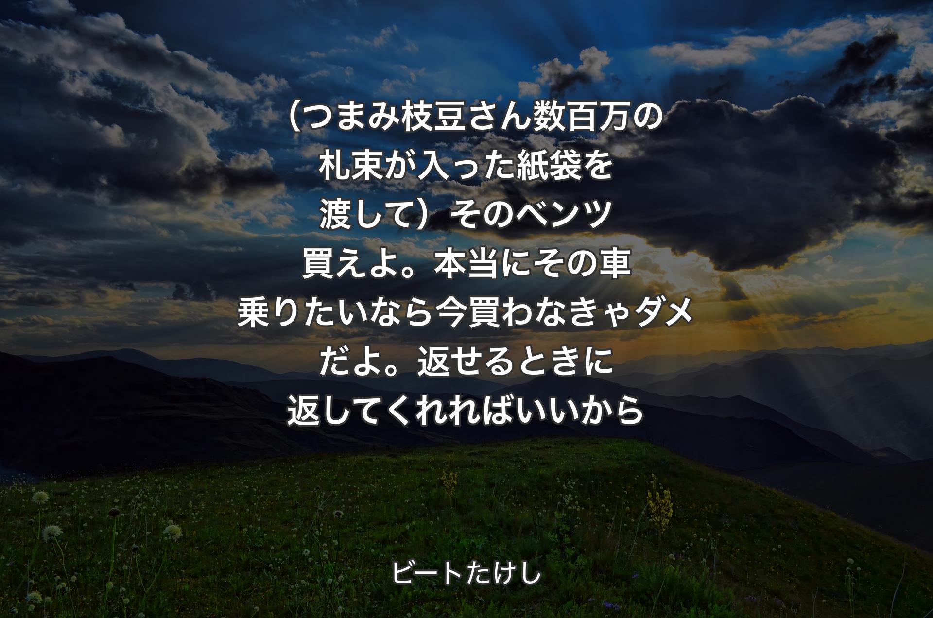 （つまみ枝豆さん数百万の札束が入った紙袋を渡して）そのベンツ買えよ。本当にその車乗りたいなら今買わなきゃダメだよ。返せるときに返してくれればいいから - ビートたけし