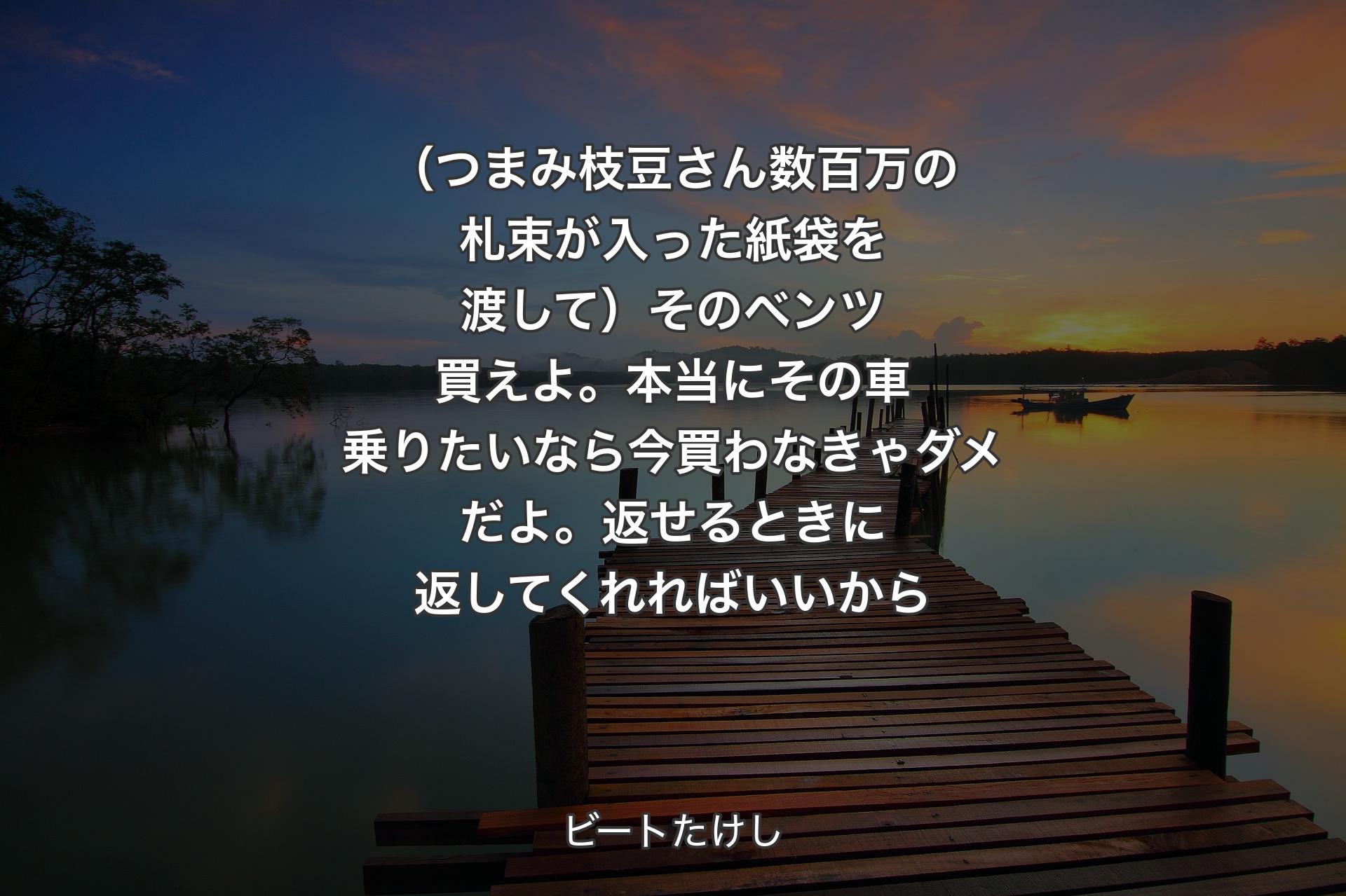 【背景3】（つまみ枝豆さん数百万の札束が入った紙袋を渡して）そのベンツ買えよ。本当にその車乗りたいなら今買わなきゃダメだよ。返せるときに返してくれればいいから - ビートたけし