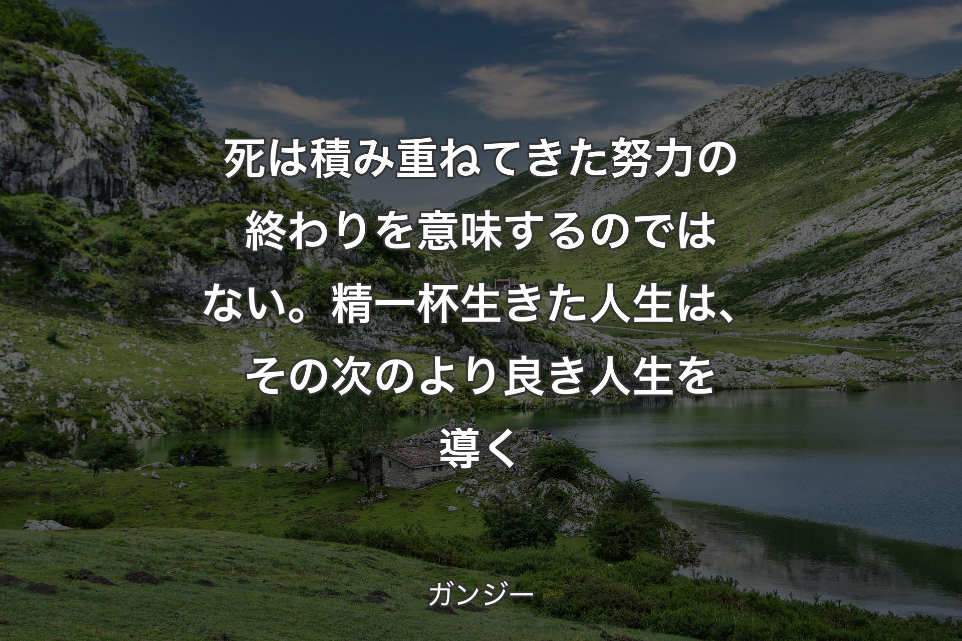 死は積み重ねてきた努力の終わりを意味するのではない。精一杯生きた人生は、その次のより良き人生を導く - ガンジー