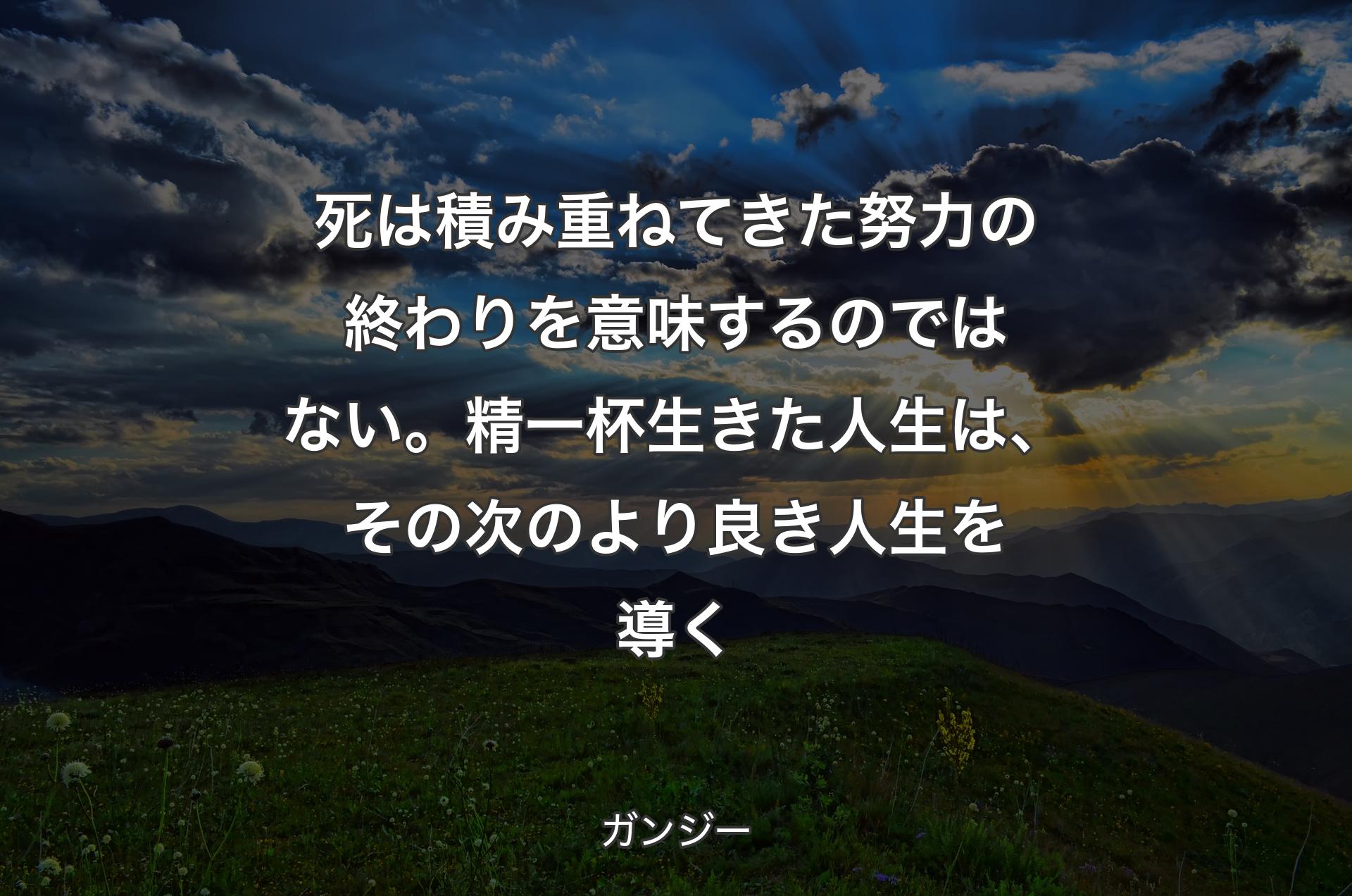 死は積み重ねてきた努力の終わりを意味するのではない。精一杯生きた人生は、その次のより良き人生を導く - ガンジー