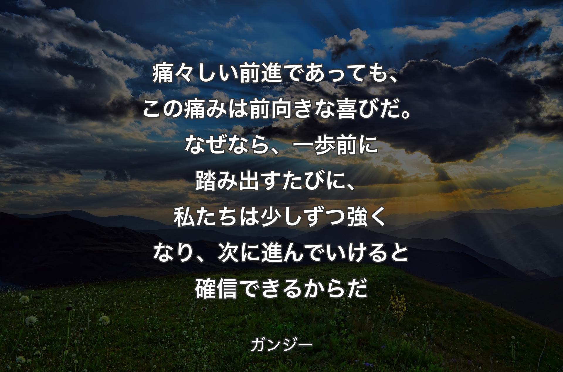 痛々しい前進であっても、この痛みは前向きな喜びだ。なぜなら、一歩前に踏み出すたびに、私たちは少しずつ強くなり、次に進んでいけると確信できるからだ - ガンジー