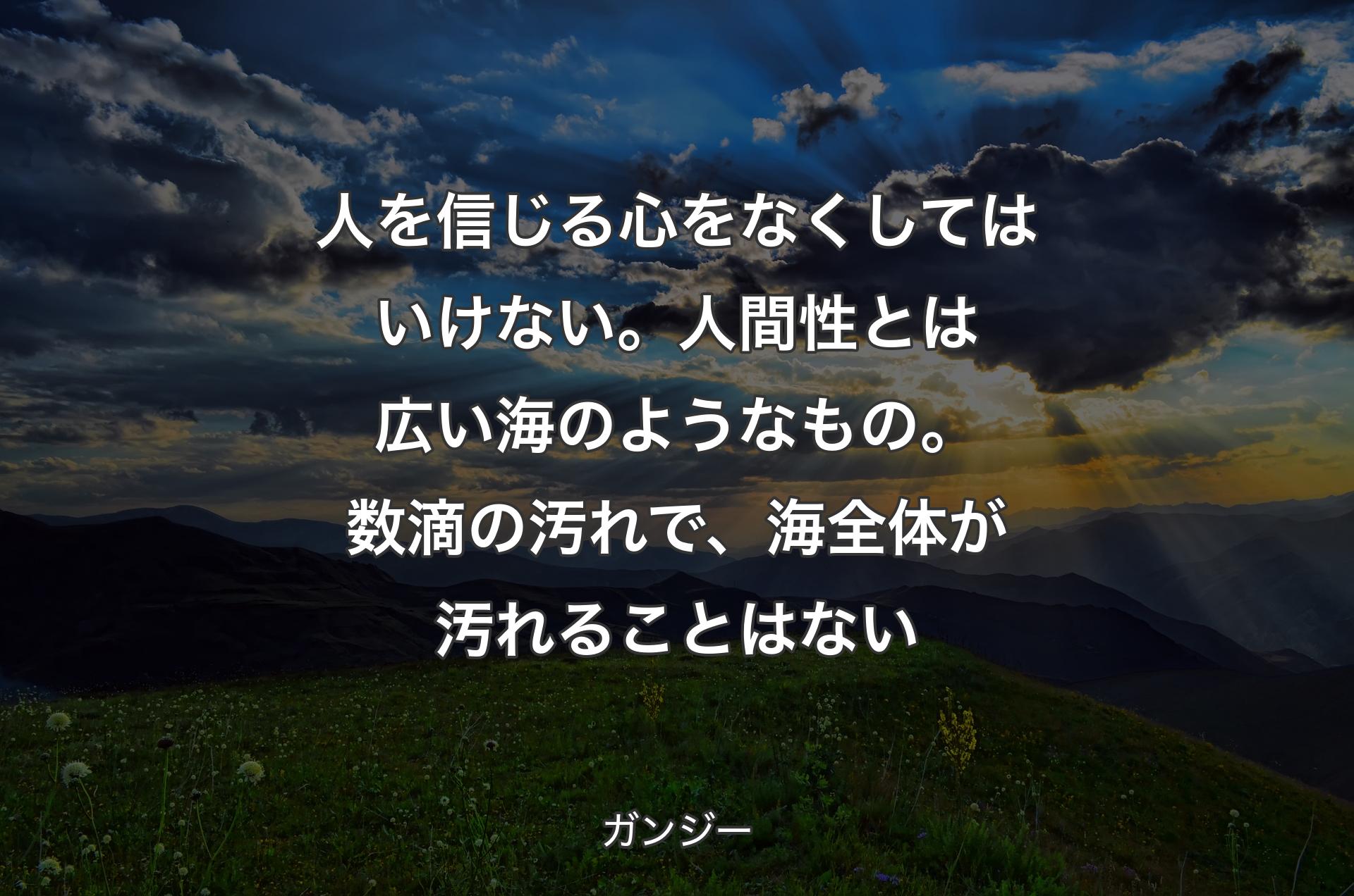 人を信じる心をなくしてはいけない。人間性とは広い海のようなもの。数滴の汚れで、海全体が汚れることはない - ガンジー