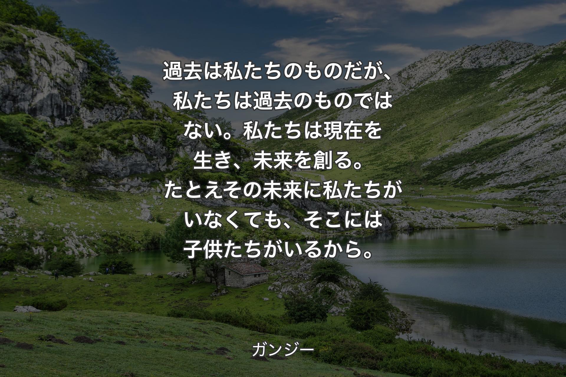 過去は私たちのものだが、私たちは過去のものではない。私たちは現在を生き、未来を創る。たとえその未来に私たちがいなくても、そこには子供たちがいるから。 - ガンジー