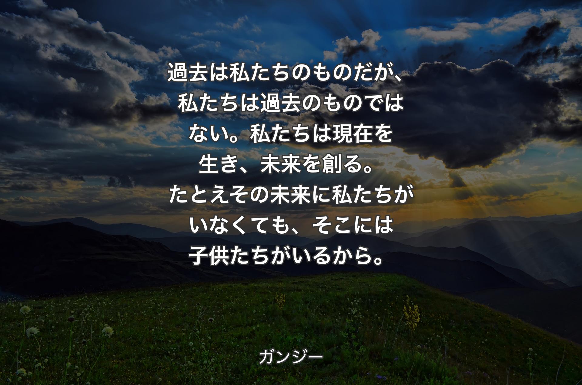 過去は私たちのものだが、私たちは過去のものではない。私たちは現在を生き、未来を創る。たとえその未来に私たちがいなくても、そこには子供たちがいるから。 - ガンジー