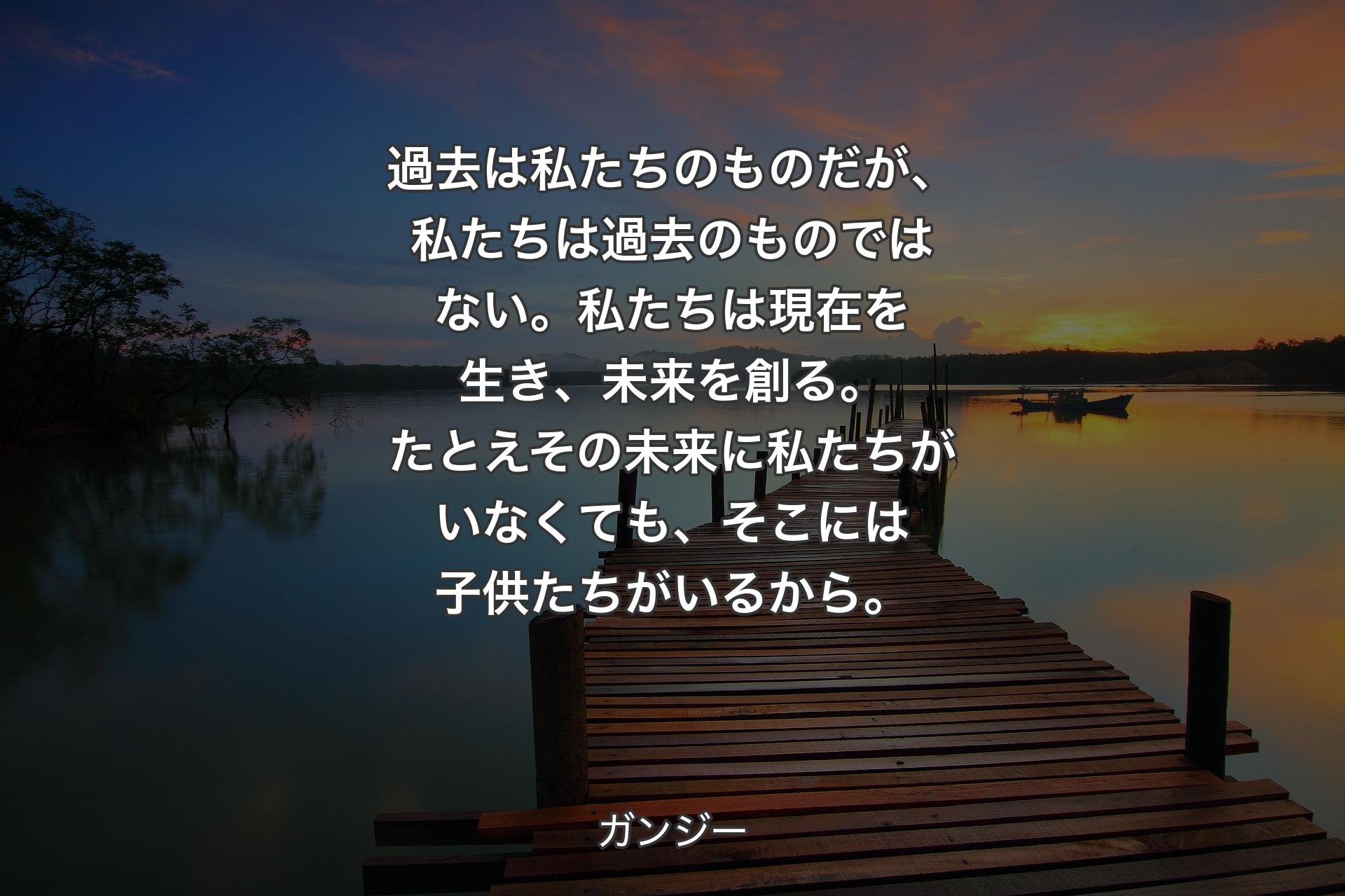 【背景3】過去は私たちのものだが、私たちは過去のものではない。私たちは現在を生き、未来を創る。たとえその未来に私たちがいなくても、そこには子供たちがいるから。 - ガンジー