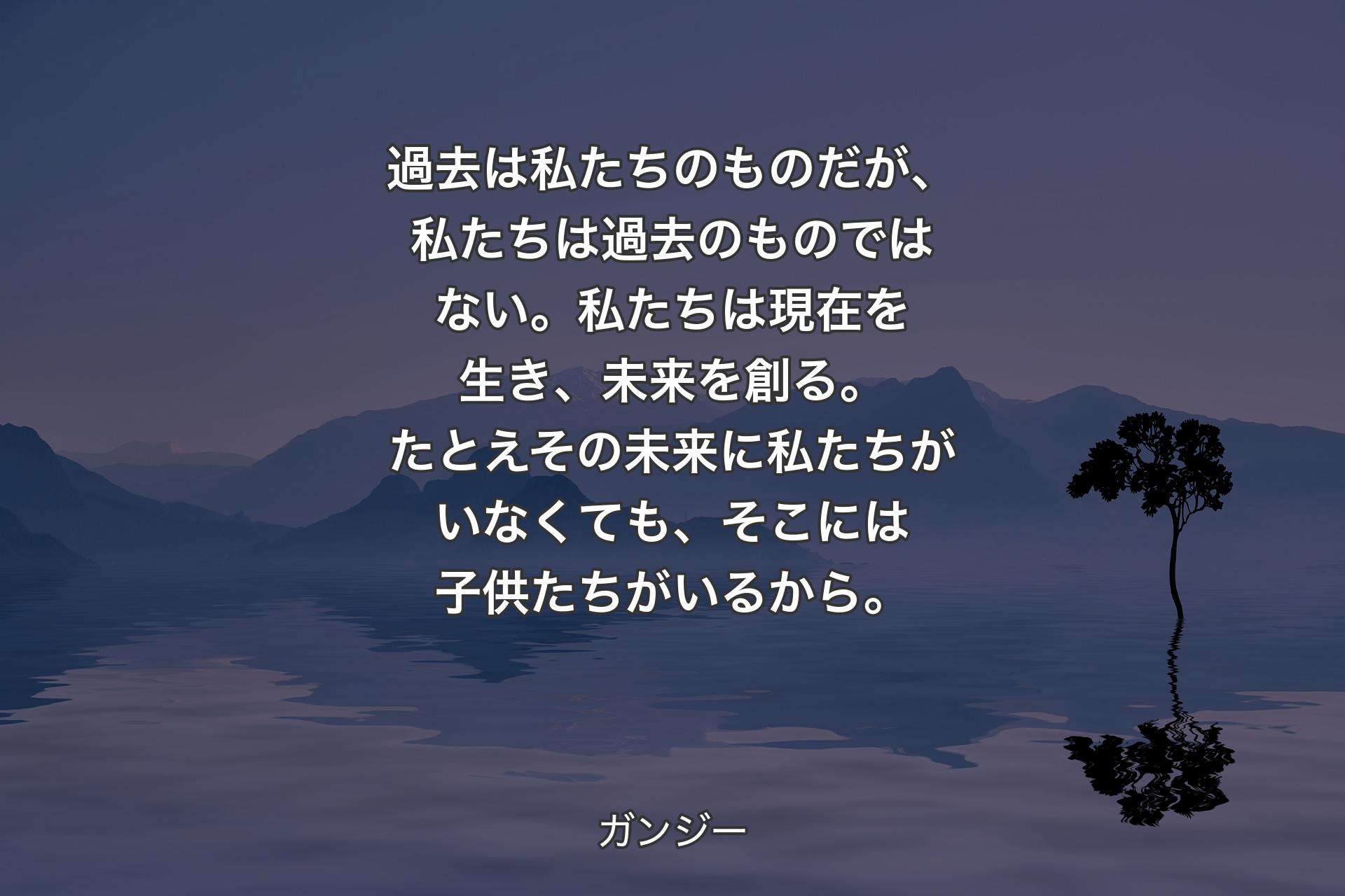 【背景4】過去は私たちのものだが、私たちは過去のものではない。私たちは現在を生き、未来を創る。たとえその未来に私たちがいなくても、そこには子供たちがいるから。 - ガンジー