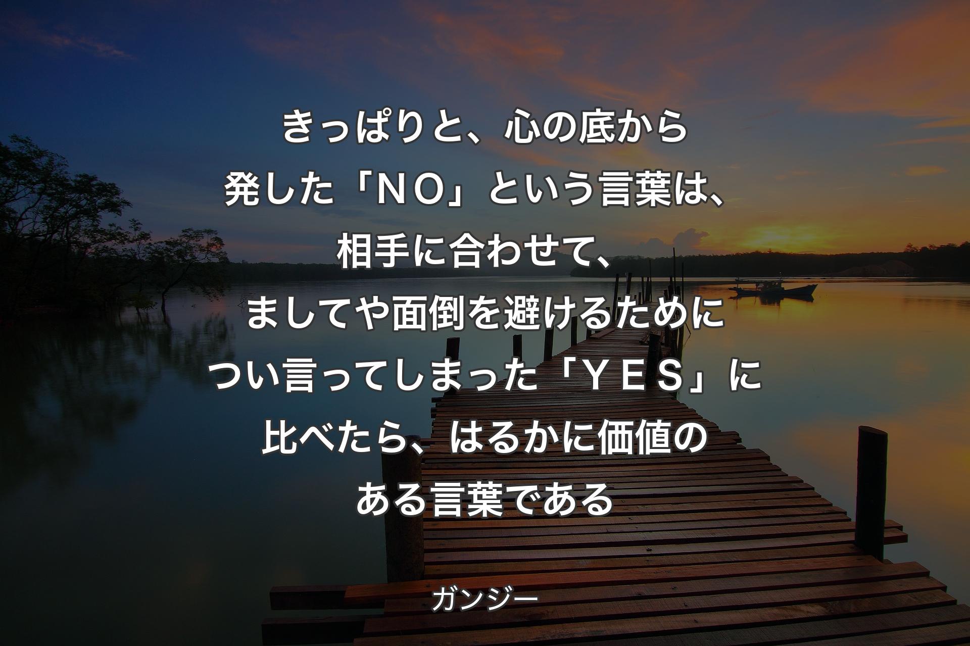 きっぱりと、心の底から発した「ＮＯ」という言葉は、相手に合わせて、ましてや面倒を避けるためについ言ってしまった「ＹＥＳ」に比べたら、はるかに価値のある言葉である - ガンジー