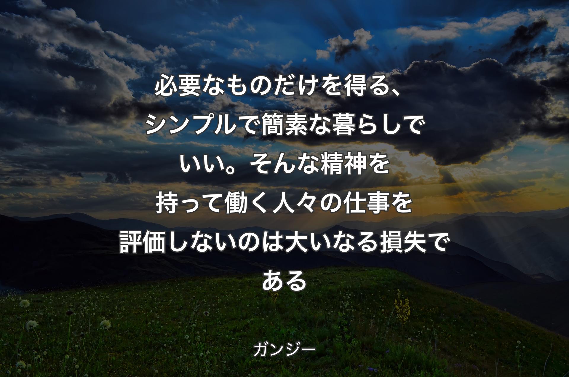 必要なものだけを得る、シンプルで簡素な暮らしでいい。そんな精神を持って働く人々の仕事を評価しないのは大いなる損失である - ガンジー