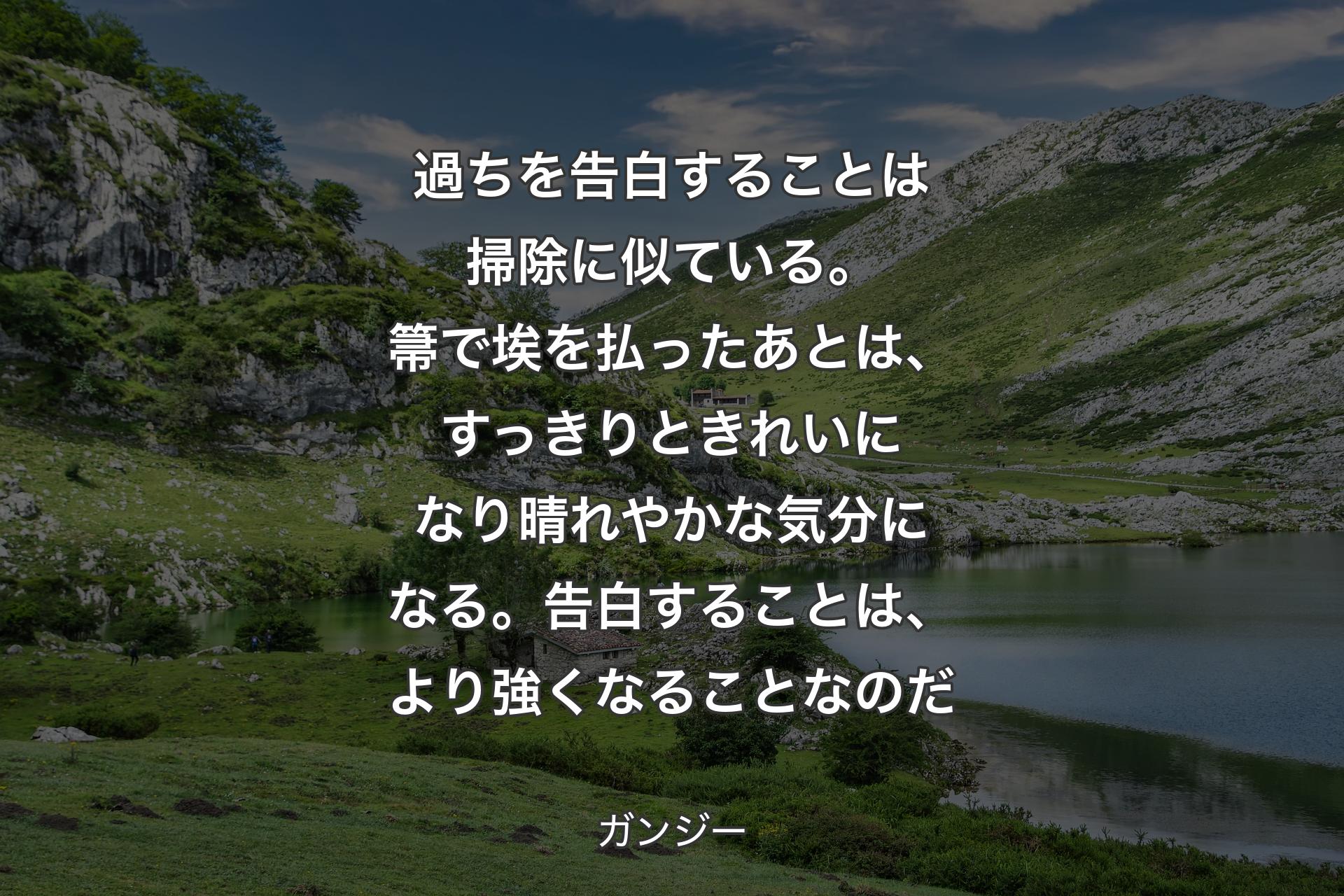 過ちを告白することは掃除に似ている。箒で埃を払ったあとは、すっきりときれいになり晴れやかな気分になる。告白することは、より強くなることなのだ - ガンジー