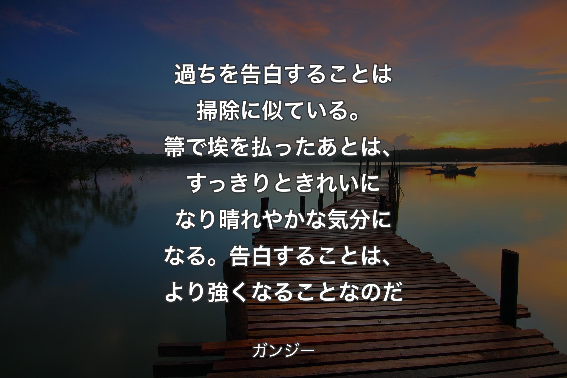 過ちを告白することは掃除に似ている。箒で埃を払ったあとは、すっきりときれいになり晴れやかな気分になる。告白することは、より強くなることなのだ - ガンジー