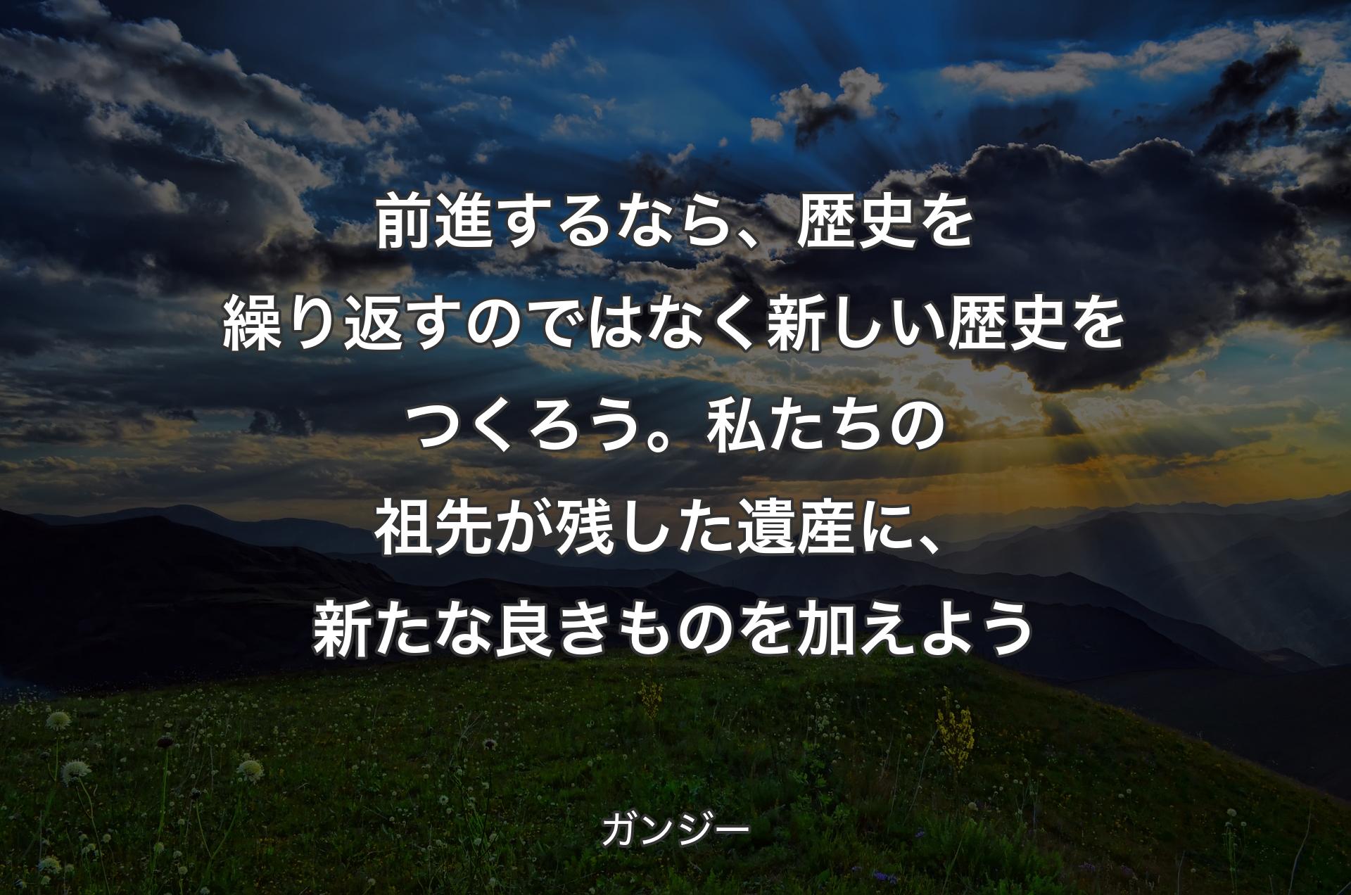 前進するなら、歴史を繰り返すのではなく新しい歴史をつくろう。私たちの祖先が残した遺産に、新たな良きものを加えよう - ガンジー