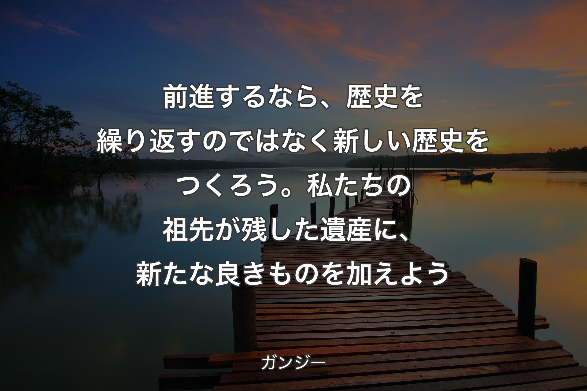 前進するなら、歴史を繰り返すのではなく新しい歴史をつくろう。私たちの祖先が残した遺産に、新たな良きものを加えよう - ガンジー