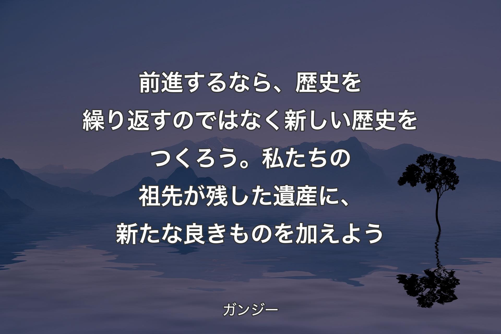 【背景4】前進するなら、歴史を繰り返すのではなく新しい歴史をつくろう。私たちの祖先が残した遺産に、新たな良きものを加えよう - ガンジー