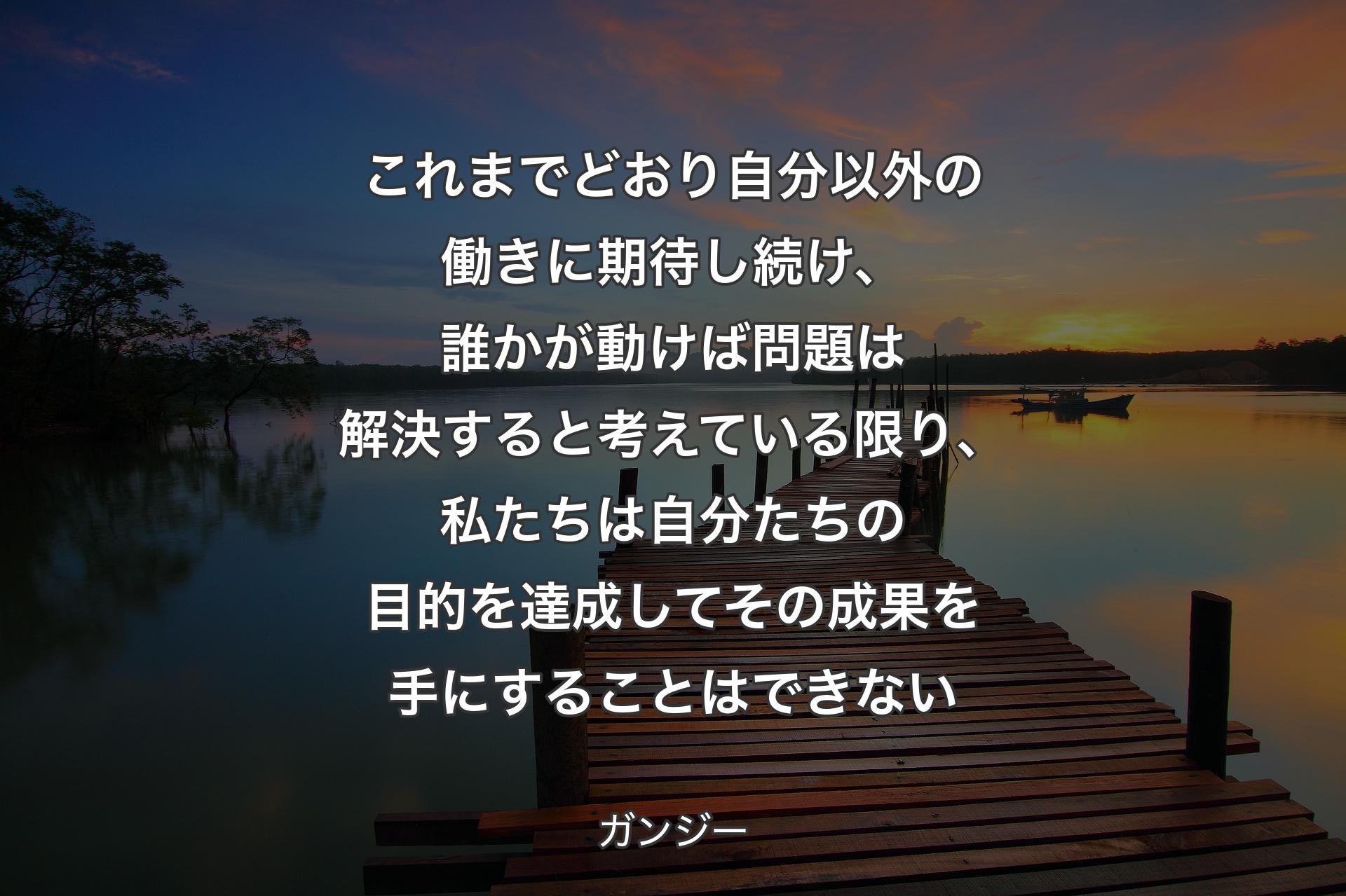 これまでどおり自分以外の働きに期待し続け、誰かが動けば問題は解決すると考えている限り、私たちは自分たちの目的を達成してその成果を手にすることはできない - ガンジー