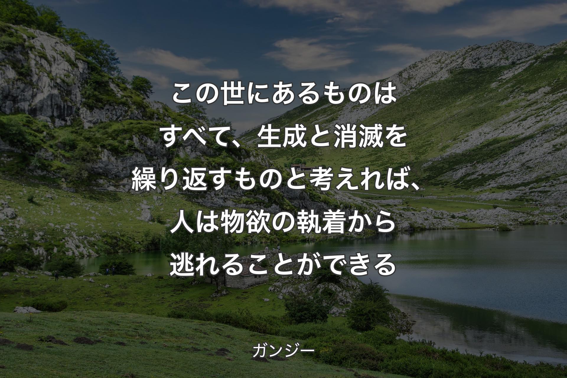 この世にあるものはすべて、生成と消滅を繰り返すものと考えれば、人は物欲の執着から逃れることができる - ガンジー