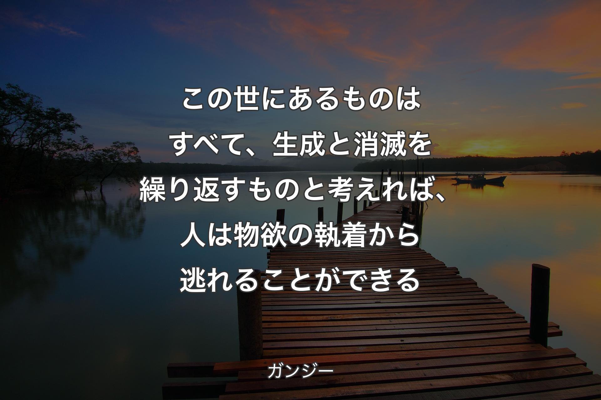 【背景3】この世にあるものはすべて、生成と消滅を繰り返すものと考えれば、人は物欲の執着から逃れることができる - ガンジー