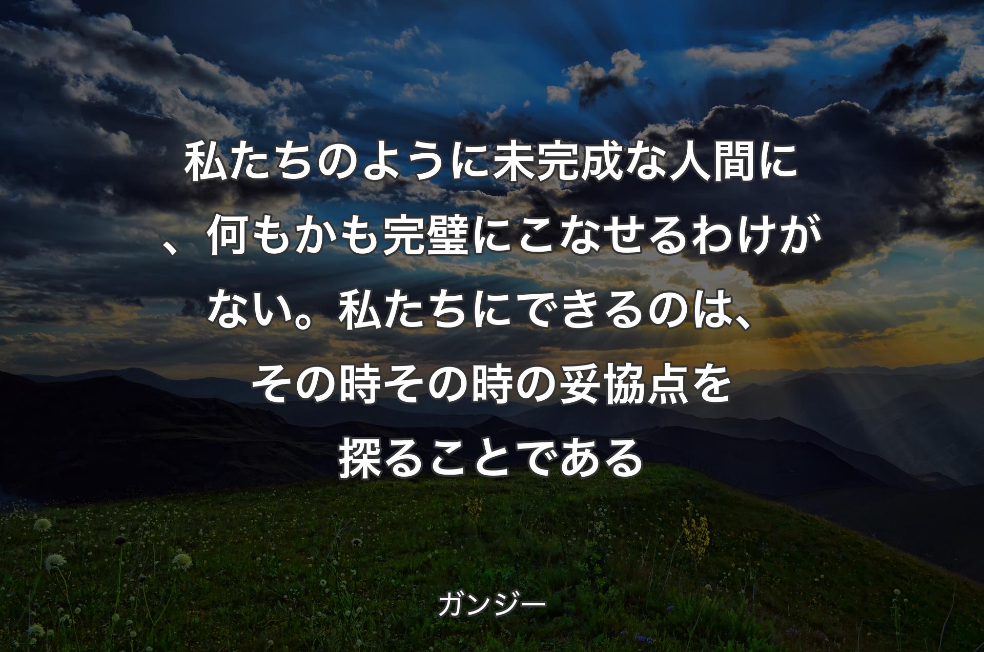 私たちのように未完成な人間に、何もかも完璧にこなせるわけがない。私たちにできるのは、その時その時の妥協点を探ることである - ガンジー