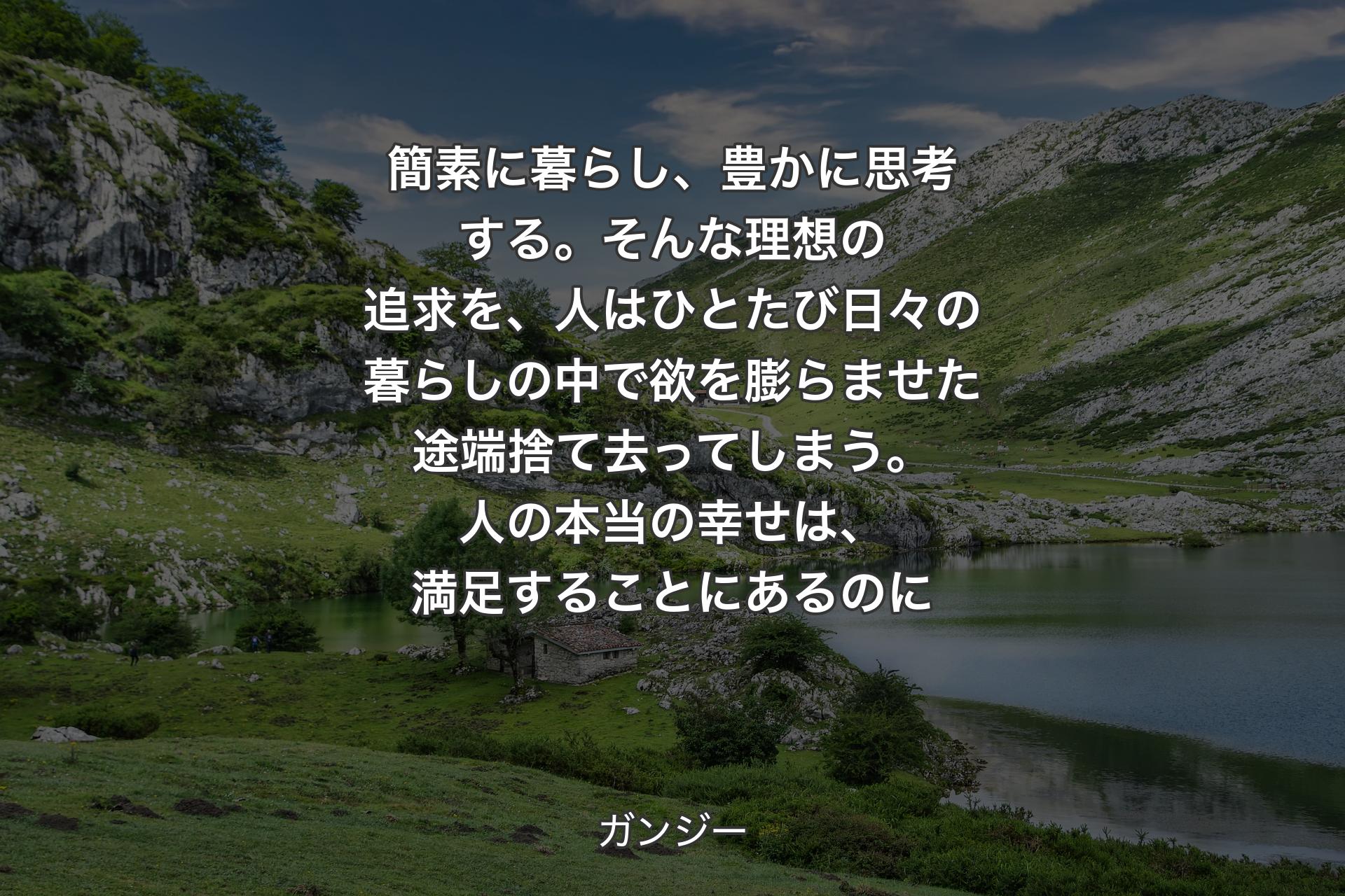 【背景1】簡素に暮らし、豊かに思考する。そんな理想の追求を、人はひとたび日々の暮らしの中で欲を膨らませた途端捨て去ってしまう。人の本当の幸せは、満足することにあるのに - ガンジー