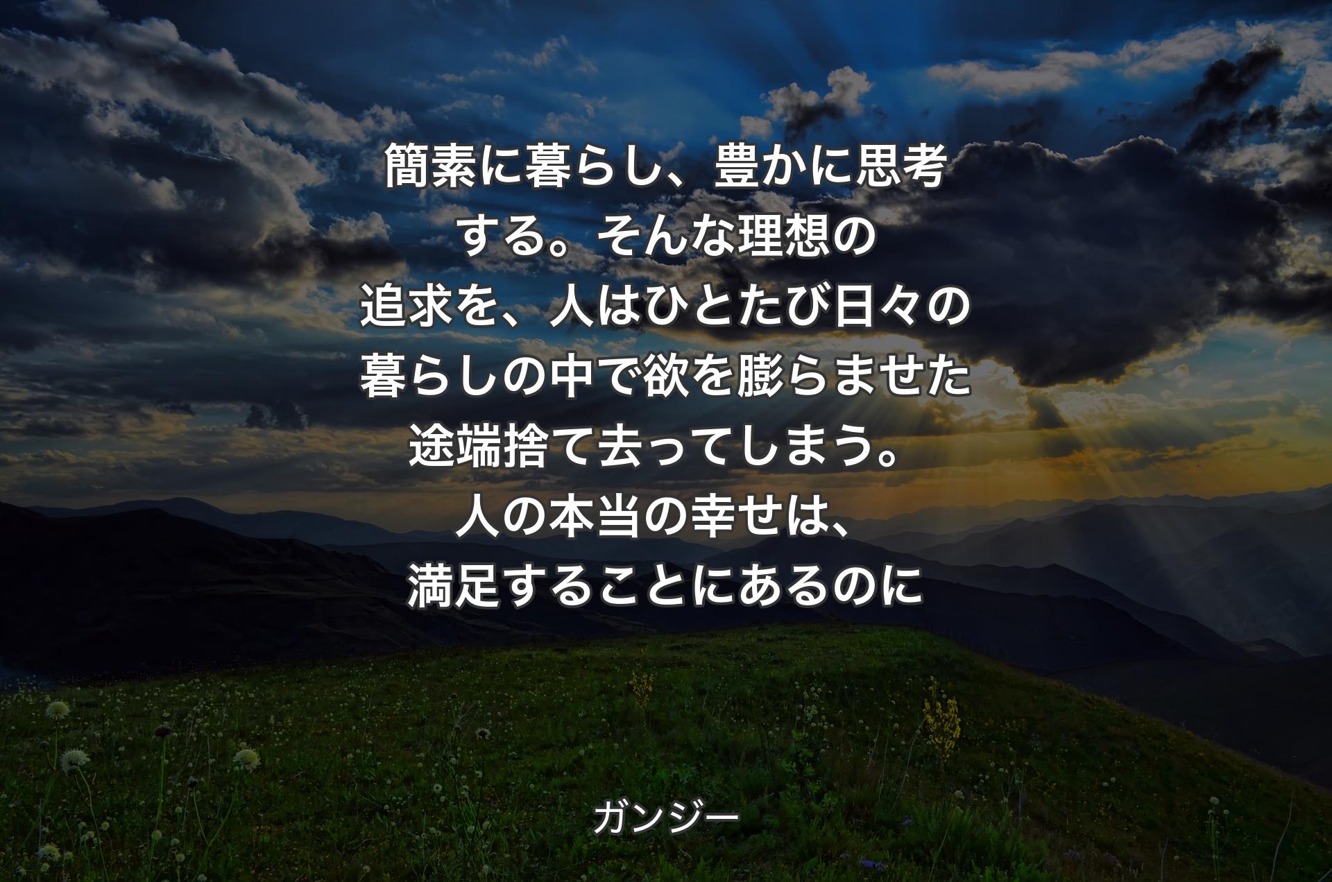 簡素に暮らし、豊かに思考する。そんな理想の追求を、人はひとたび日々の暮らしの中で欲を膨らませた途端捨て去ってしまう。人の本当の幸せは、満足することにあるのに - ガンジー