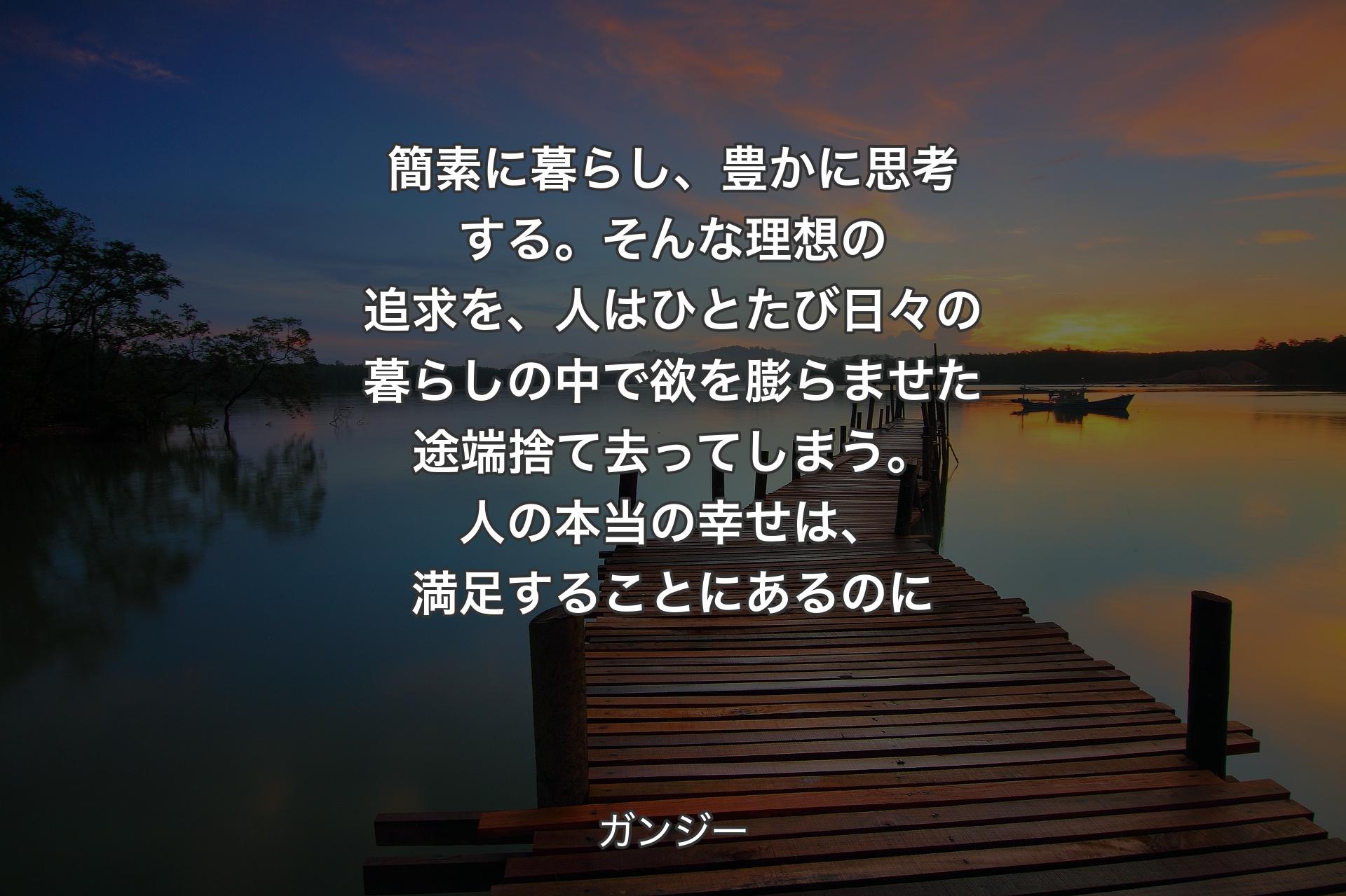 【背景3】簡素に暮らし、豊かに思考する。そんな理想の追求を、人はひとたび日々の暮らしの中で欲を膨らませた途端捨て去ってしまう。人の本当の幸せは、満足することにあるのに - ガンジー