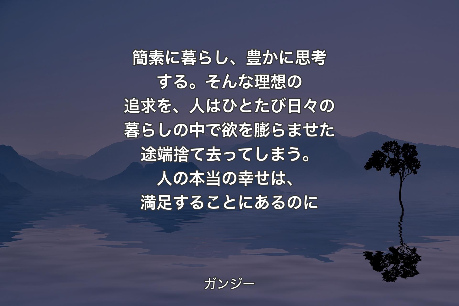 【背景4】簡素に暮らし、豊かに思考する。そんな理想の追求を、人はひとたび日々の暮らしの中で欲を膨らませた途端捨て去ってしまう。人の本当の幸せは、満足することにあるのに - ガンジー