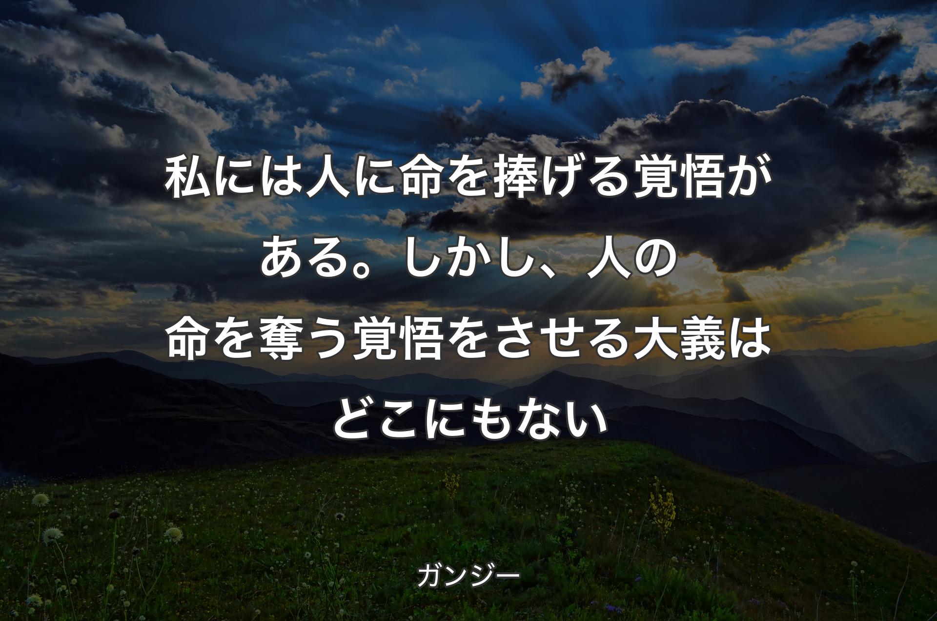 私には人に命を捧げる覚悟がある。しかし、人の命を奪う覚悟をさせる大義はどこにもない - ガンジー