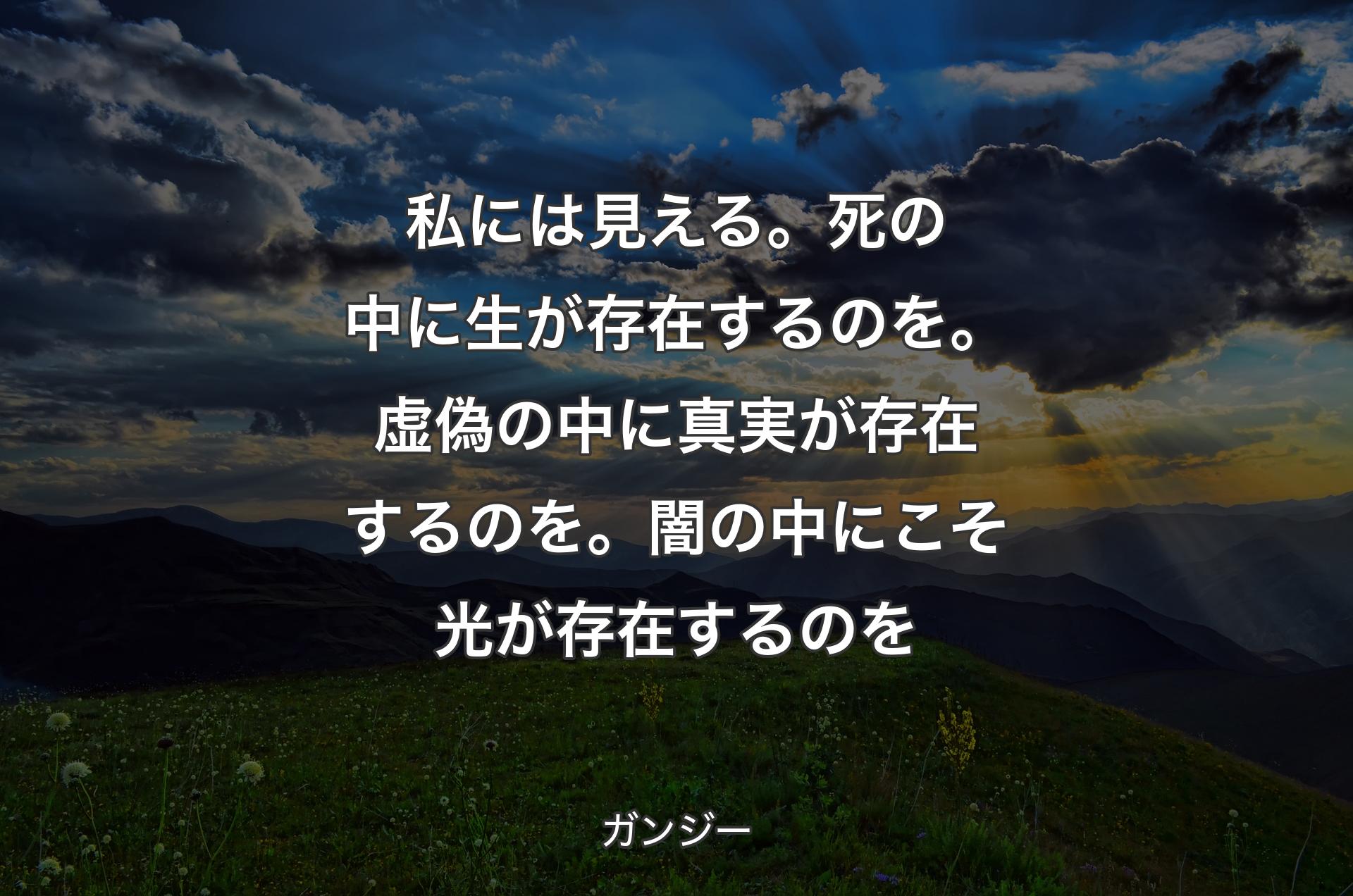 私には見える。死の中に生が存在するのを。虚偽の中に真実が存在するのを。闇の中にこそ光が存在するのを - ガンジー